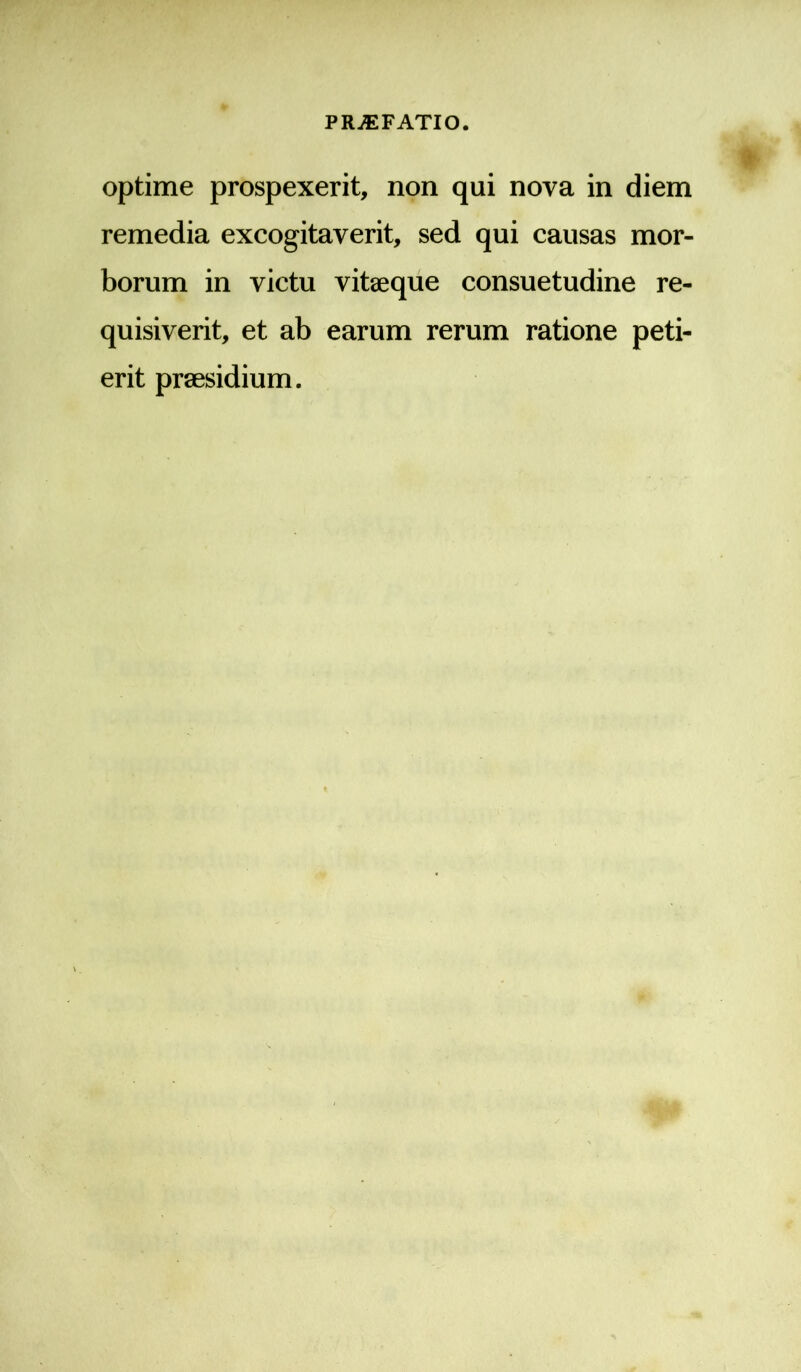 optime prospexerit, non qui nova in diem remedia excogitaverit, sed qui causas mor- borum in victu vitaeque consuetudine re- quisiverit, et ab earum rerum ratione peti- erit praesidium.