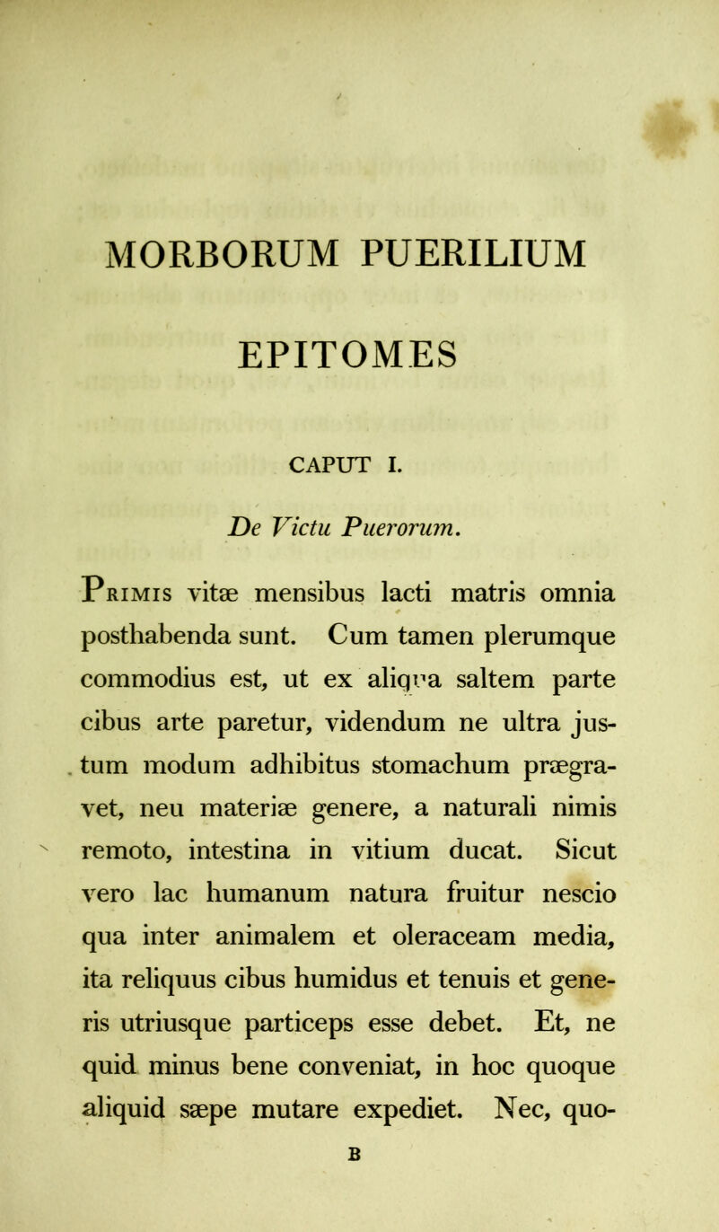 MORBORUM PUERILIUM EPITOMES CAPUT I. De Victu Puerorum. Primis vitae mensibus lacti matris omnia posthabenda sunt. Cum tamen plerumque commodius est, ut ex aliqua saltem parte cibus arte paretur, videndum ne ultra jus- tum modum adhibitus stomachum praegra- vet, neu materiae genere, a naturali nimis remoto, intestina in vitium ducat. Sicut vero lac humanum natura fruitur nescio qua inter animalem et oleraceam media, ita reliquus cibus humidus et tenuis et gene- ris utriusque particeps esse debet. Et, ne quid minus bene conveniat, in hoc quoque aliquid saepe mutare expediet. Nec, quo- B