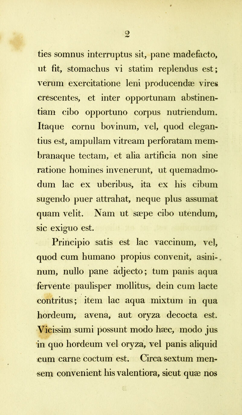 c2 ties somnus interruptus sit, pane madefacto, ut fit, stomachus vi statim replendus est; verum exercitatione leni producendae vires crescentes, et inter opportunam abstinen- tiam cibo opportuno corpus nutriendum. Itaque cornu bovinum, vel, quod elegan- tius est, ampullam vitream perforatam mem- branaque tectam, et alia artificia non sine ratione homines invenerunt, ut quemadmo- dum lac ex uberibus, ita ex his cibum sugendo puer attrahat, neque plus assumat quam velit. Nam ut saepe cibo utendum, sic exiguo est. Principio satis est lac vaccinum, vel, quod cum humano propius convenit, asini-, num, nullo pane adjecto; tum panis aqua fervente paulisper mollitus, dein cum lacte contritus; item lac aqua mixtum in qua hordeum, avena, aut oryza decocta est. Vicissim sumi possunt modo haec, modo jus in quo hordeum vel oryza, vel panis aliquid cum carne coctum est. Circa sextum men- sem convenient his valentiora, sicut quae nos