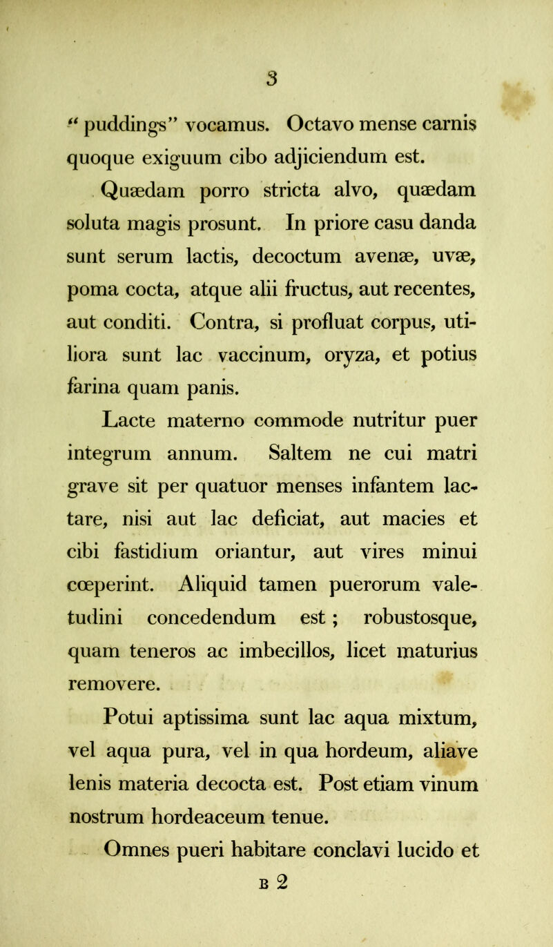 s “ puddings” vocamus. Octavo mense camis quoque exiguum cibo adjiciendum est. Quaedam porro stricta alvo, quaedam soluta magis prosunt. In priore casu danda sunt serum lactis, decoctum avenae, uvae, poma cocta, atque alii fructus, aut recentes, aut conditi. Contra, si profluat corpus, uti- liora sunt lac vaccinum, oryza, et potius farina quam panis. Lacte materno commode nutritur puer integrum annum. Saltem ne cui matri grave sit per quatuor menses infantem lac- tare, nisi aut lac deficiat, aut macies et cibi fastidium oriantur, aut vires minui coeperint. Aliquid tamen puerorum vale- tudini concedendum est; robustosque, quam teneros ac imbecillos, licet maturius removere. Potui aptissima sunt lac aqua mixtum, vel aqua pura, vel in qua hordeum, aliave lenis materia decocta est. Post etiam vinum nostrum hordeaceum tenue. Omnes pueri habitare conclavi lucido et