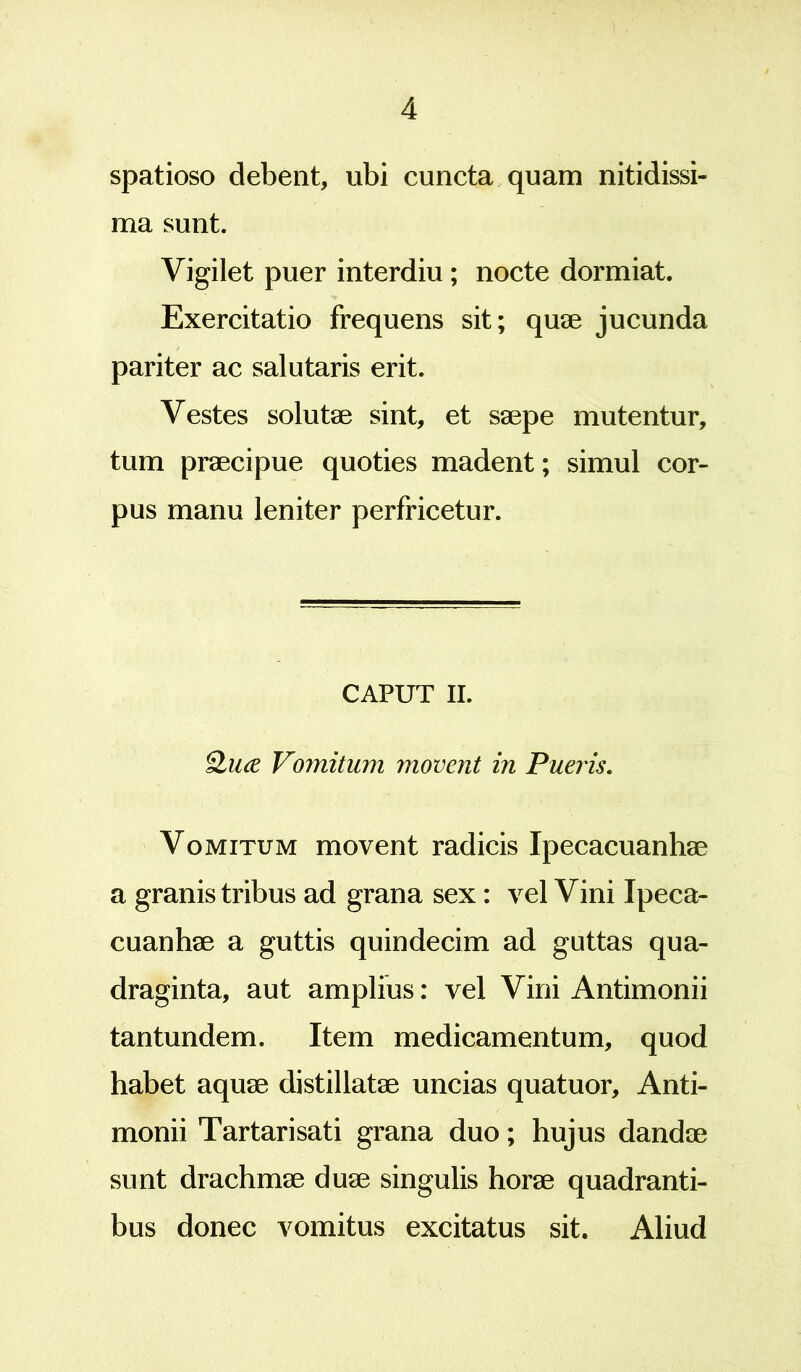 spatioso debent, ubi cuncta quam nitidissi- ma sunt. Vigilet puer interdiu ; nocte dormiat. Exercitatio frequens sit; quae jucunda pariter ac salutaris erit. Vestes solutae sint, et saepe mutentur, tum praecipue quoties madent; simul cor- pus manu leniter perfricetur. CAPUT II. Qiue Vomitum movent in Pueris. Vomitum movent radicis Ipecacuanhae a granis tribus ad grana sex : vel Vini Ipeca- cuanhae a guttis quindecim ad guttas qua- draginta, aut amplius: vel Vini Antimonii tantundem. Item medicamentum, quod habet aquae distillatae uncias quatuor, Anti- monii Tartarisati grana duo; hujus dandae sunt drachmae duae singulis horae quadranti- bus donec vomitus excitatus sit. Aliud