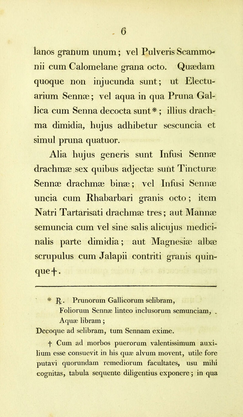lanos granum unum; vel Pulveris Scammo- nii cum Calomelane grana octo. Quaedam quoque non injucunda sunt; ut Electu- arium Sennae; vel aqua in qua Pruna Gal- lica cum Senna decocta sunt*; illius drach- ma dimidia, hujus adhibetur sescuncia et simul pruna quatuor. Alia hujus generis sunt Infusi Sennae drachmae sex quibus adjectae sunt Tincturae Sennae drachmae binae; vel Infusi Sennae uncia cum Rhabarbari granis octo; item Natri Tartarisati drachmae tres; aut Mannae semuncia cum vel sine salis alicujus medici- nalis parte dimidia; aut Magnesiae albae scrupulus cum Jalapii contriti granis quin- que-f. * R. Prunorum Gallicorum selibram, Foliorum Sennae linteo inclusorum semunciam, Aquae libram; Decoque ad selibram, tum Sennam exime. f Cum ad morbos puerorum valentissimum auxi- lium esse consuevit in his quae alvum movent, utile fore putavi quorundam remediorum facultates, usu mihi cognitas, tabula sequente diligentius exponere; in qua