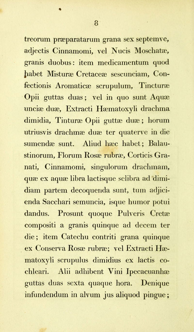 treorum praeparatarum grana sex septe mve, adjectis Cinnamomi, vel Nucis Moschatae, granis duobus: item medicamentum quod Jiabet Misturae Cretaceae sescunciam. Con- fectionis Aromaticae scrupulum. Tincturae Opii guttas duas; vel in quo sunt Aquae unciae duae. Extracti Haematoxyli drachma dimidia, Tinturae Opii guttae duae; horum utriusvis drachmae duae ter quaterve in die sumendae sunt. Aliud haec habet; Balau- stinorum, Florum Rosae rubrae. Corticis Gra- nati, Cinnamomi, singulorum drachmam, quae ex aquae libra lactisque selibra ad dimi- diam partem decoquenda sunt, tum adjici- enda Sacchari semuncia, isque humor potui dandus. Prosunt quoque Pulveris Cretae compositi a granis quinque ad decem ter die; item Catechu contriti grana quinque ex Conserva Rosae rubrae; vel Extracti Hae- matoxyli scrupulus dimidius ex lactis co- chleari. Alii adhibent Vini Ipecacuanhae guttas duas sexta quaque hora. Denique infundendum in alvum jus aliquod pingue;