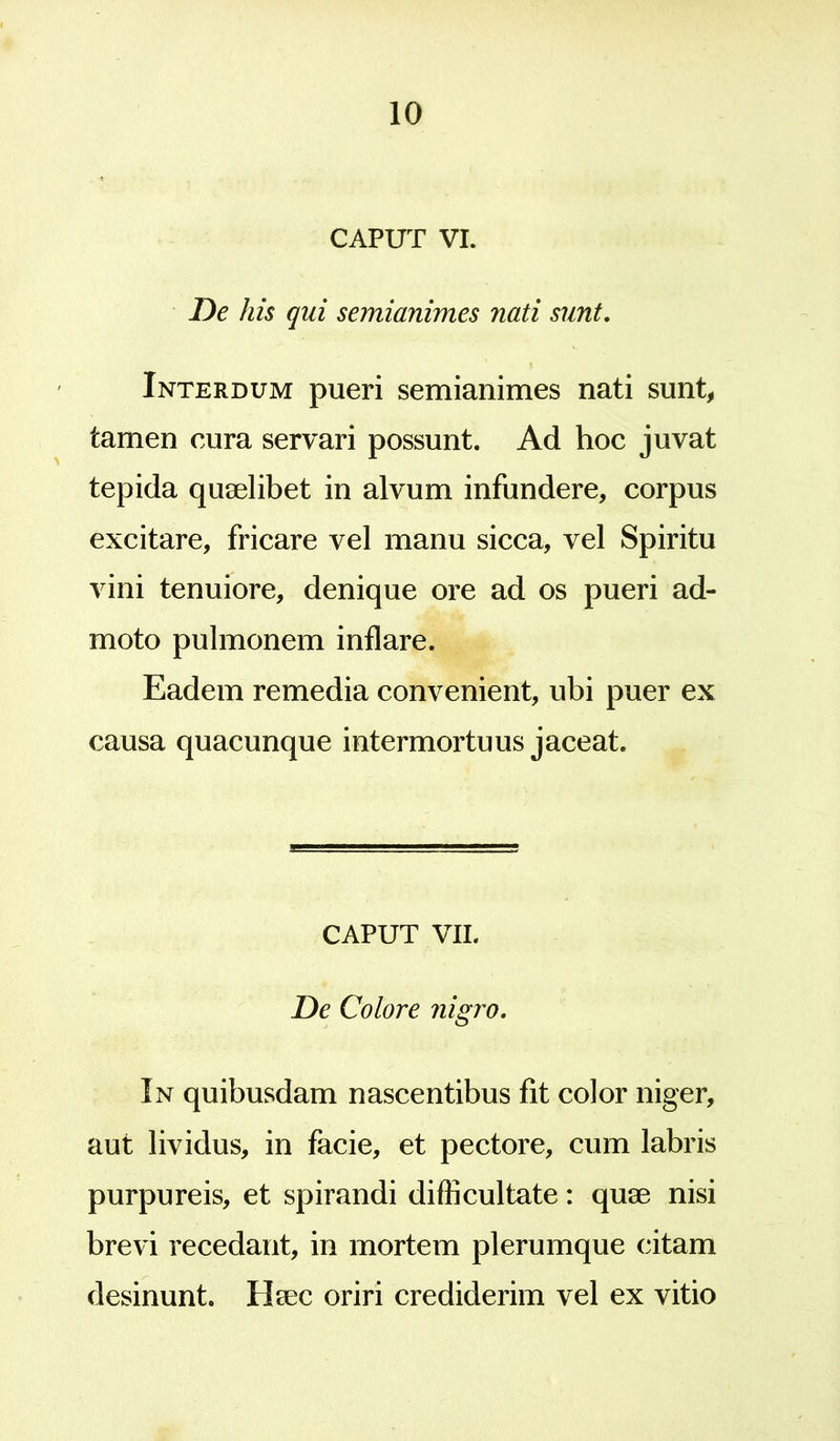 CAPUT VI. De his qui semianimes nati sunt. Interdum pueri semianimes nati sunt, tamen cura servari possunt. Ad hoc juvat tepida quaelibet in alvum infundere, corpus excitare, fricare vel manu sicca, vel Spiritu vini tenuiore, denique ore ad os pueri ad- moto pulmonem inflare. Eadem remedia convenient, ubi puer ex causa quacunque intermortuus jaceat. CAPUT VII. De Colore nigro. In quibusdam nascentibus fit color niger, aut lividus, in facie, et pectore, cum labris purpureis, et spirandi difficultate: quae nisi brevi recedant, in mortem plerumque citam desinunt. Haec oriri crediderim vel ex vitio