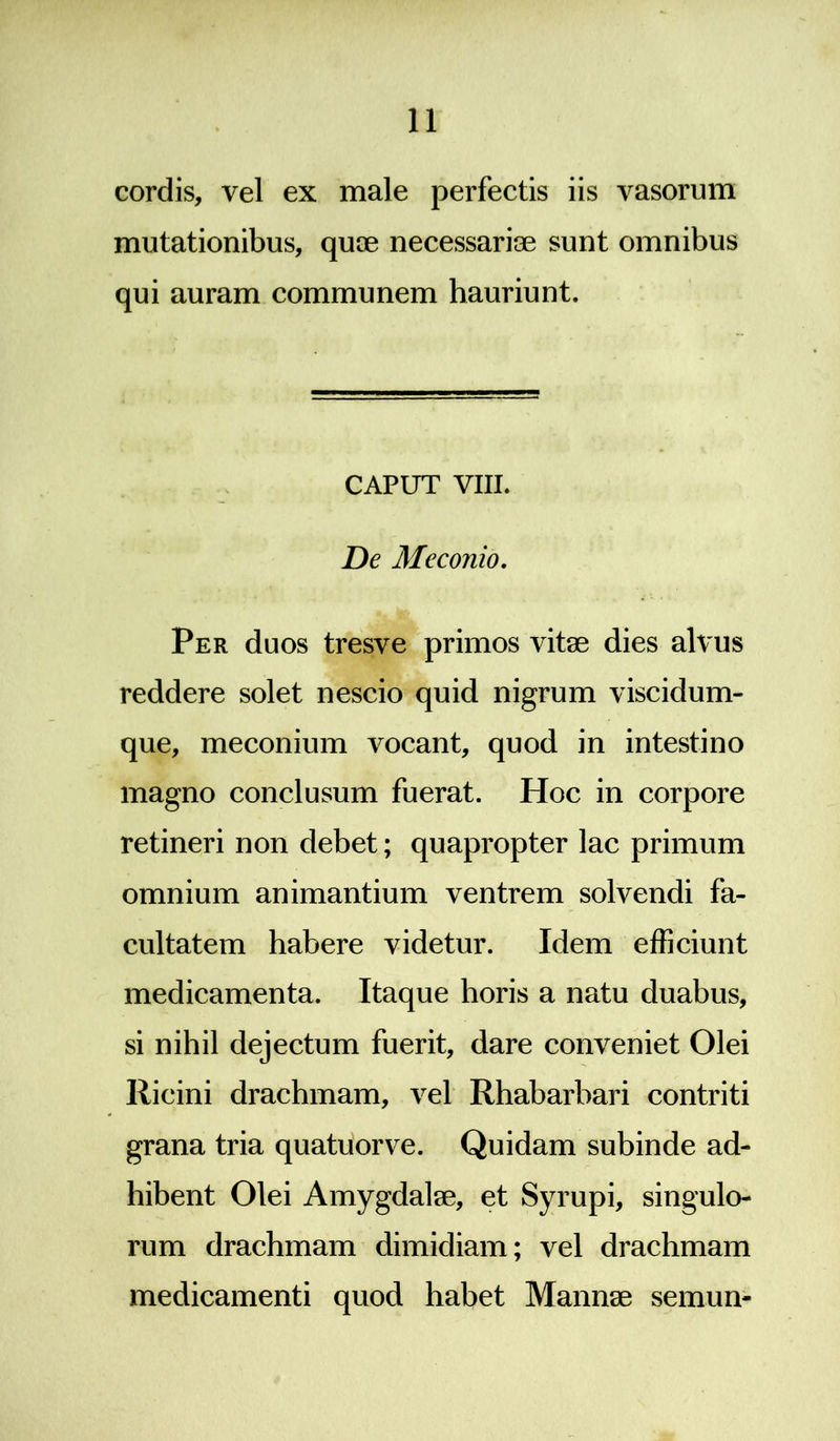 cordis, vel ex male perfectis iis vasorum mutationibus, quce necessariee sunt omnibus qui auram communem hauriunt. CAPUT VIII. De Meconio. Per duos tresve primos vitee dies alvus reddere solet nescio quid nigrum viscidum- que, meconium vocant, quod in intestino magno conclusum fuerat. Hoc in corpore retineri non debet; quapropter lac primum omnium animantium ventrem solvendi fa- cultatem habere videtur. Idem efficiunt medicamenta. Itaque horis a natu duabus, si nihil dejectum fuerit, dare conveniet Olei Ricini drachmam, vel Rhabarbari contriti grana tria quatuorve. Quidam subinde ad- hibent Olei Amygdalee, et Syrupi, singulo- rum drachmam dimidiam; vel drachmam medicamenti quod habet Mannee semun-