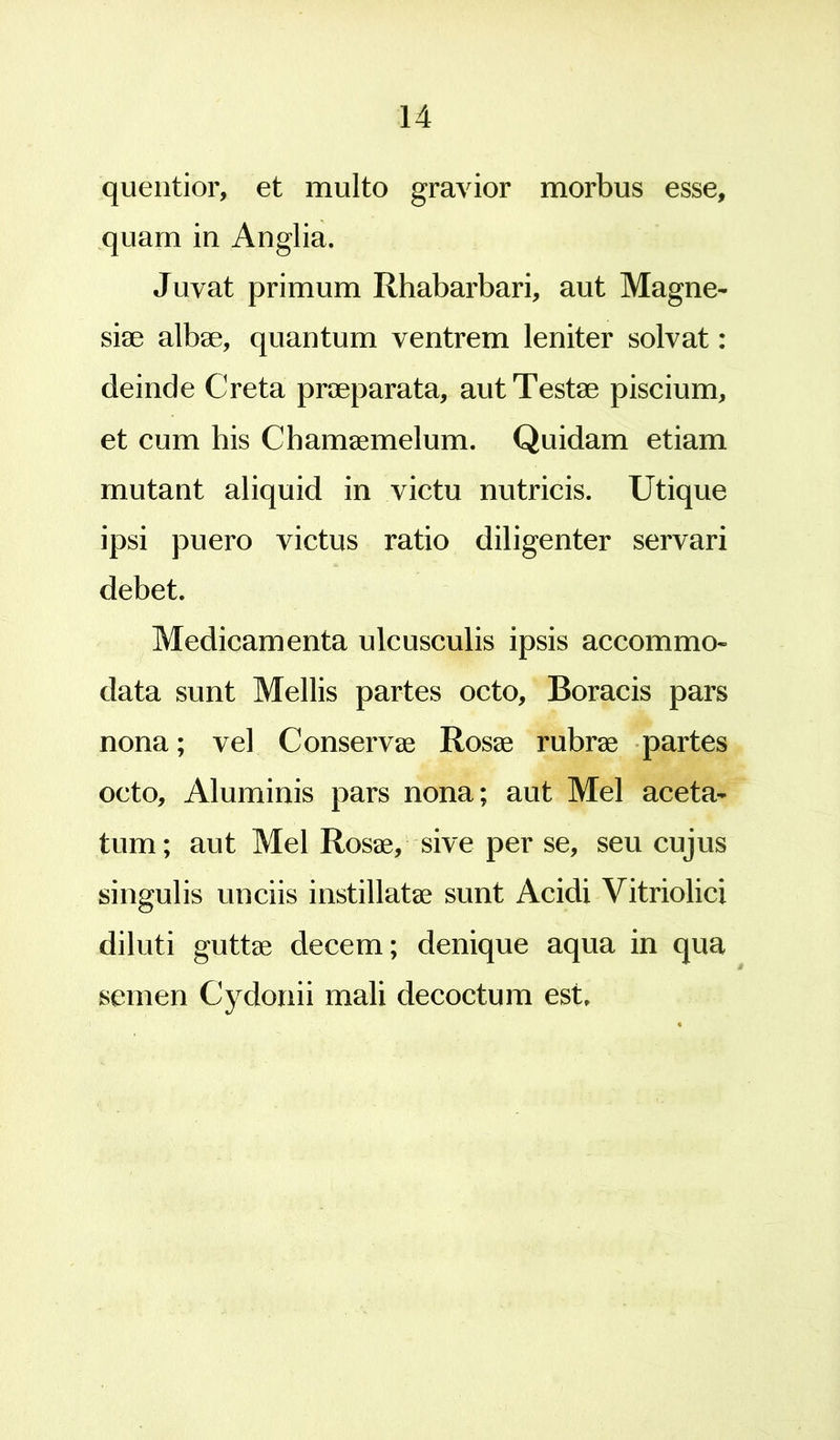 quentior, et multo gravior morbus esse, quam in Anglia. Juvat primum Rhabarbari, aut Magne- siae albae, quantum ventrem leniter solvat: deinde Creta praeparata, aut Testae piscium, et cum his Chamaemelum. Quidam etiam mutant aliquid in victu nutricis. Utique ipsi puero victus ratio diligenter servari debet. Medicamenta ulcusculis ipsis accommo- data sunt Mellis partes octo, Boracis pars nona; vel Conservae Rosae rubrae partes octo. Aluminis pars nona; aut Mei aceta- tum; aut Mei Rosae, sive per se, seu cujus singulis unciis instillatae sunt Acidi Vitriolici diluti guttae decem; denique aqua in qua semen Cydonii mali decoctum est.