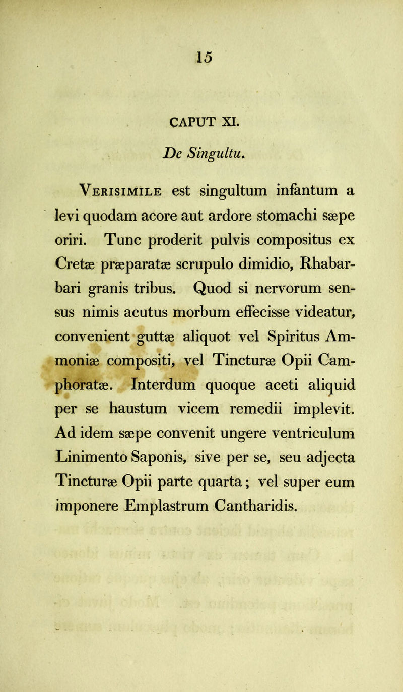 CAPUT XI. De Singultu. Verisimile est singultum infantum a levi quodam acore aut ardore stomachi saepe oriri. Tunc proderit pulvis compositus ex Cretae praeparatae scrupulo dimidio, Rhabar- bari granis tribus. Quod si nervorum sen- sus nimis acutus morbum effecisse videatur, convenient guttae aliquot vel Spiritus Am- moniae compositi, vel Tincturae Opii Cam- phoratae. Interdum quoque aceti aliquid per se haustum vicem remedii implevit. Ad idem saepe convenit ungere ventriculum Linimento Saponis, sive per se, seu adjecta Tincturae Opii parte quarta; vel super eum imponere Emplastrum Cantharidis.