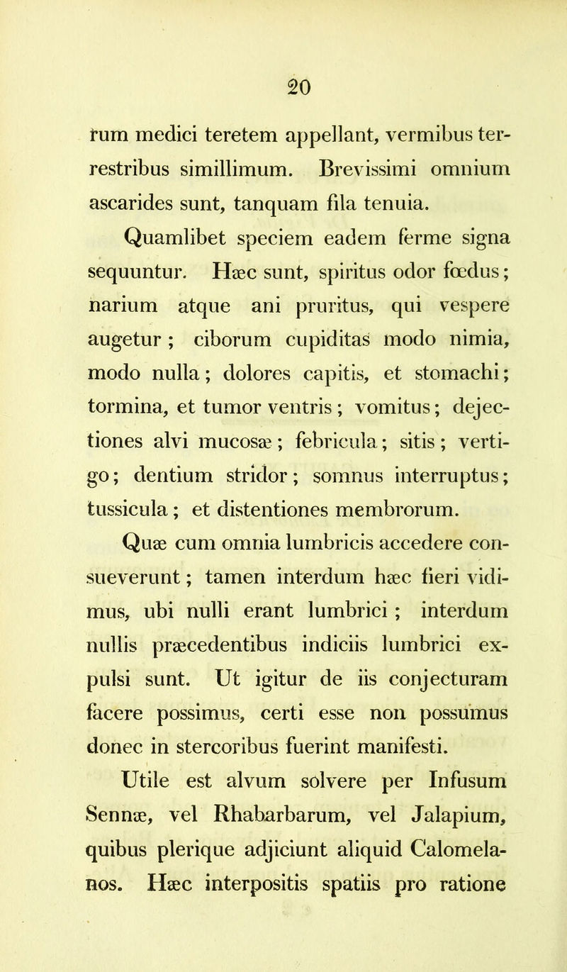 fum medici teretem appellant, vermibus ter- restribus simillimum. Brevissimi omnium ascarides sunt, tanquam fila tenuia. Quamlibet speciem eadem ferme signa sequuntur. Haec sunt, spiritus odor foedus; narium atque ani pruritus, qui vespere augetur ; ciborum cupiditas modo nimia, modo nulla; dolores capitis, et stomachi; tormina, et tumor ventris ; vomitus; dejec- tiones alvi mucosae ; febricula; sitis ; verti- go ; dentium stridor; somnus interruptus; tussicula; et distentiones membrorum. Quae cum omnia lumbricis accedere con- sueverunt ; tamen interdum haec fieri vidi- mus, ubi nulli erant lumbrici ; interdum nullis praecedentibus indiciis lumbrici ex- pulsi sunt. Ut igitur de iis conjecturam facere possimus, certi esse non possumus donec in stercoribus fuerint manifesti. Utile est alvum solvere per Infusum Sennae, vel Rhabarbarum, vel Jalapium, quibus plerique adjiciunt aliquid Calomela- nos. Haec interpositis spatiis pro ratione