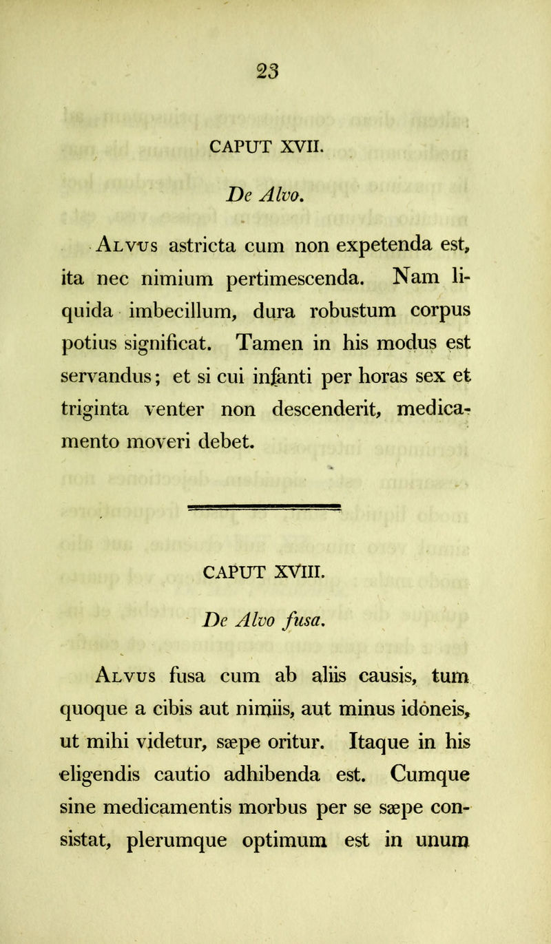 CAPUT XVII. De Alvo. Alvus astricta cum non expetenda est, ita nec nimium pertimescenda. Nam li- quida imbecillum, dura robustum corpus potius significat. Tamen in his modus est servandus; et si cui infimti per horas sex et triginta venter non descenderit, medica- mento moveri debet. CAPUT XVIII. De Alvo fusa. Alvus fusa cum ab aliis causis, tum quoque a cibis aut nimiis, aut minus idoneis, ut mihi videtur, saepe oritur. Itaque in his eligendis cautio adhibenda est. Cumque sine medicamentis morbus per se saepe con- sistat, plerumque optimum est in unum