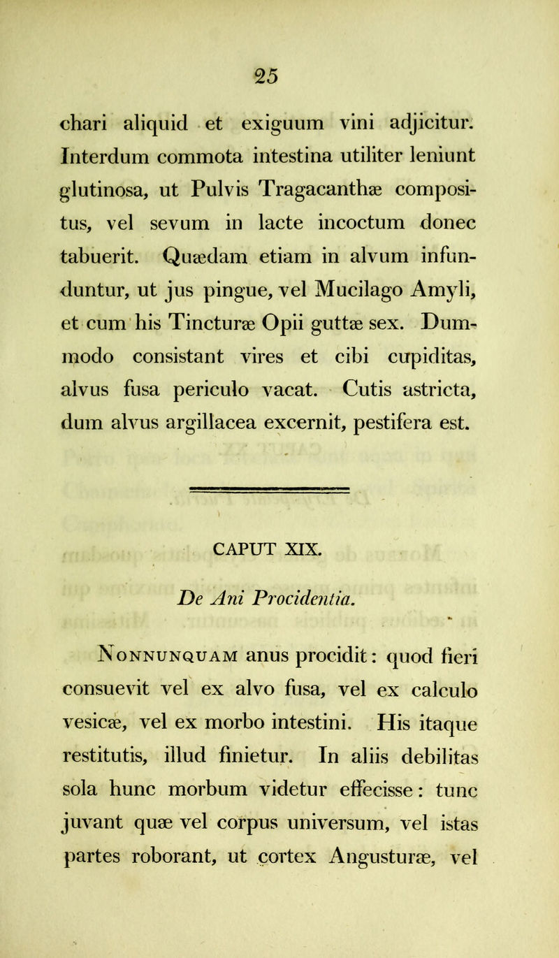 chari aliquid et exiguum vini adjicitur. Interdum commota intestina utiliter leniunt glutinosa, ut Pulvis Tragacanthae composi- tus, vel sevum in lacte incoctum donec tabuerit. Quaedam etiam in alvum infun- duntur, ut jus pingue, vel Mucilago Amyli, et cum his Tincturae Opii guttae sex. Dum- modo consistant vires et cibi cupiditas, alvus fusa periculo vacat. Cutis astricta, dum alvus argillacea excernit, pestifera est. CAPUT XIX. De A7ii ~Procidentia. Nonnunquam anus procidit: quod fieri consuevit vel ex alvo fusa, vel ex calculo vesicae, vel ex morbo intestini. His itaque restitutis, illud finietur. In aliis debilitas sola hunc morbum videtur effecisse: tunc juvant quae vel corpus universum, vel istas partes roborant, ut cortex Angusturae, vel