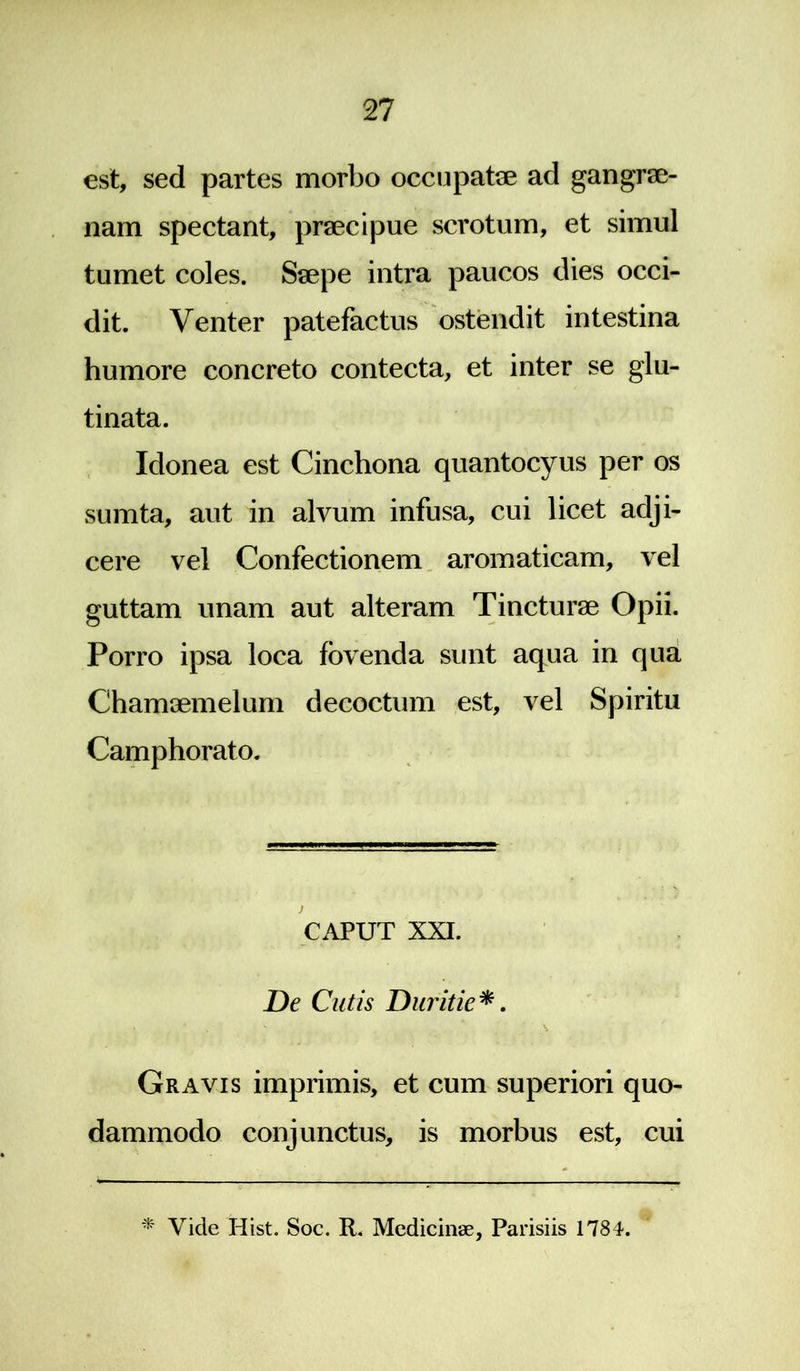 est, sed partes morbo occupatae ad gangrae- nam spectant, praecipue scrotum, et simul tumet coles. Saepe intra paucos dies occi- dit. Venter patefactus ostendit intestina humore concreto contecta, et inter se glu- tinata. Idonea est Cinchona quantocyus per os sumta, aut in alvum infusa, cui licet adji- cere vel Confectionem aromaticam, vel guttam unam aut alteram Tincturae Opii. Porro ipsa loca fovenda sunt aqua in qua Chamaemelum decoctum est, vel Spiritu Camphorato. CAPUT XXI. De Cutis Duritie*. • f * v > Gravis imprimis, et cum superiori quo- dammodo conjunctus, is morbus est, cui * Vicle Hist. Soc. R. Medicinae, Parisiis 1784.