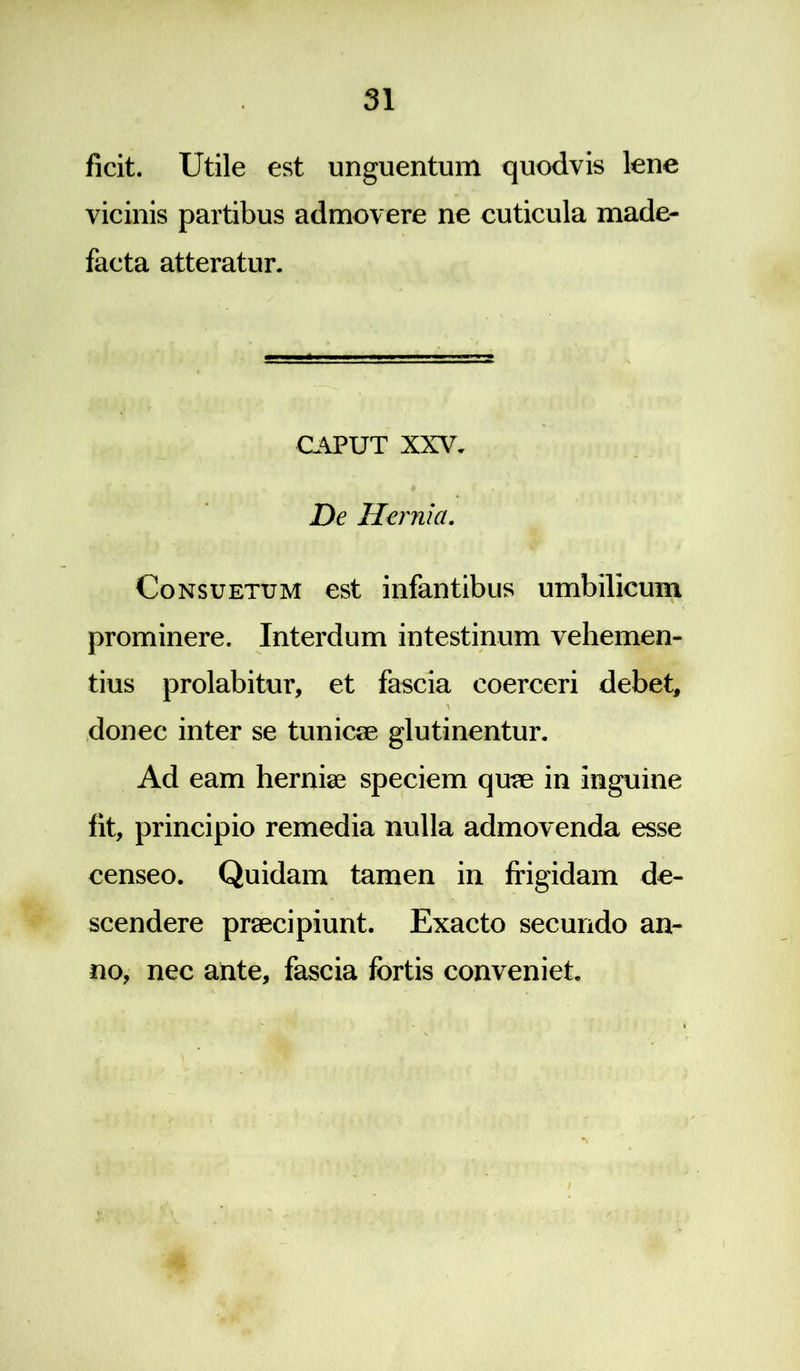 ficit. Utile est unguentum quodvis lene vicinis partibus admovere ne cuticula made- facta atteratur. CAPUT XXV7. De Hei 'nia. Consuetum est infantibus umbilicum prominere. Interdum intestinum vehemen- tius prolabitur, et fascia coerceri debet, donec inter se tunicae glutinentur. Ad eam herniae speciem quae in inguine fit, principio remedia nulla admovenda esse censeo. Quidam tamen in frigidam de- scendere praecipiunt. Exacto secundo an- no, nec ante, fascia fortis conveniet.