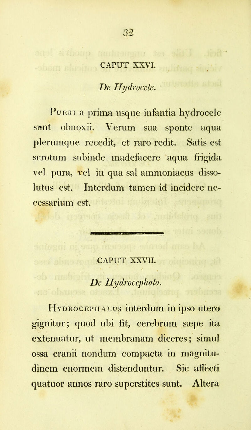 CAPUT XXVI. De Hydrocele. Pueri a prima usque infantia hydrocele sunt obnoxii. Verum sua sponte aqua plerumque recedit, et raro redit. Satis est scrotum subinde madefacere aqua frigida vel pura, vel in qua sal ammoniacus disso- lutus est. Interdum tamen id incidere ne- cessarium est. CAPUT XXVII. De Hydrocephalo. Hydrocephalus interdum in ipso utero gignitur; quod ubi fit, cerebrum ssepe ita extenuatur, ut membranam diceres; simul ossa cranii nondum compacta in magnitu- dinem enormem distenduntur. Sic affecti quatuor annos raro superstites sunt. Altera