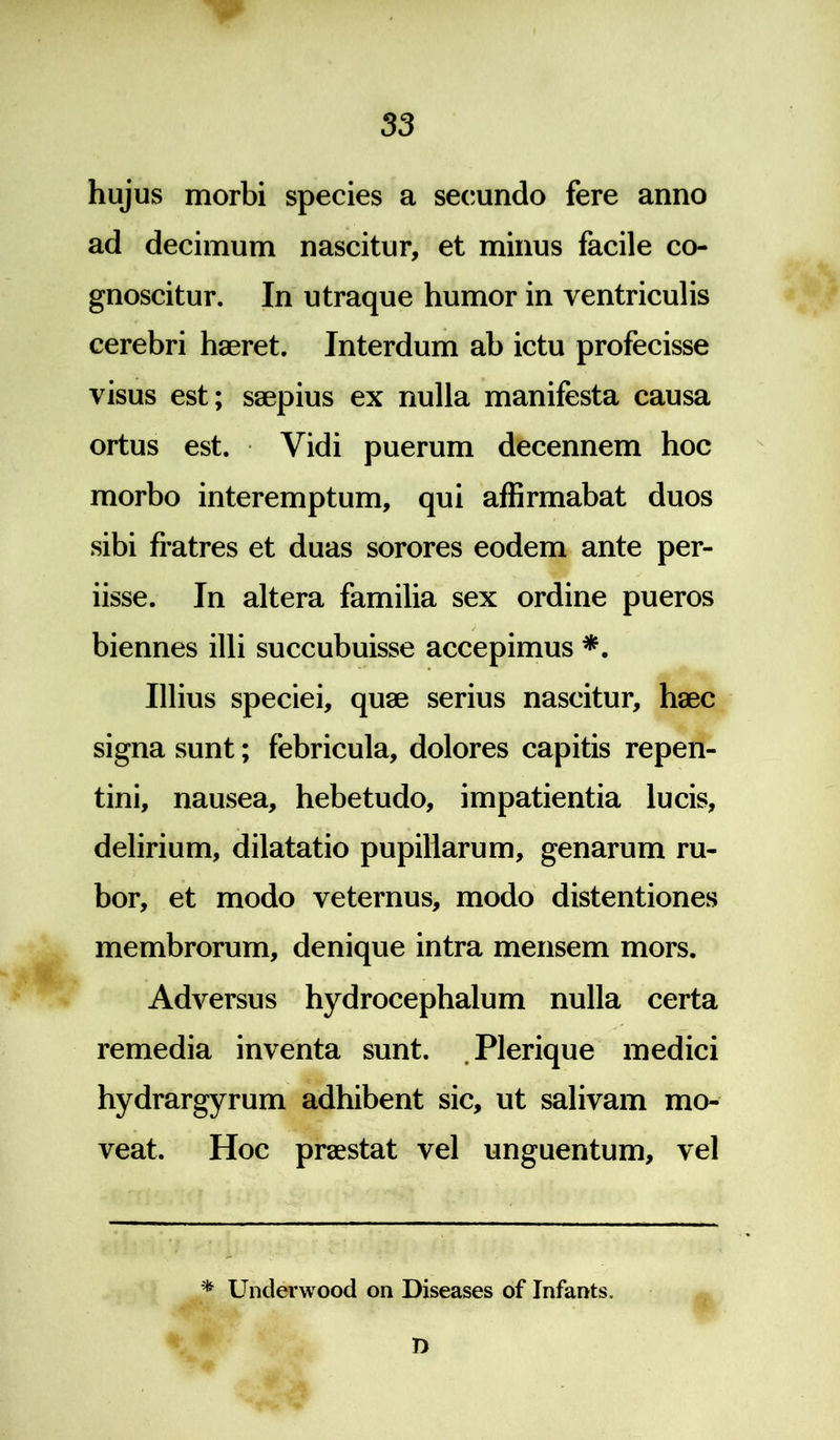 hujus morbi species a secundo fere anno ad decimum nascitur, et minus facile co- gnoscitur. In utraque humor in ventriculis cerebri haeret. Interdum ab ictu profecisse visus est; saepius ex nulla manifesta causa ortus est. Vidi puerum decennem hoc morbo interemptum, qui affirmabat duos sibi fratres et duas sorores eodem ante per- iisse. In altera familia sex ordine pueros biennes illi succubuisse accepimus *. Illius speciei, quae serius nascitur, haec signa sunt; febricula, dolores capitis repen- tini, nausea, hebetudo, impatientia lucis, delirium, dilatatio pupillarum, genarum ru- bor, et modo veternus, modo distentiones membrorum, denique intra mensem mors. Adversus hydrocephalum nulla certa remedia inventa sunt. Plerique medici hydrargyrum adhibent sic, ut salivam mo- veat. Hoc praestat vel unguentum, vel * Unclerwood on Diseases of Infants. n