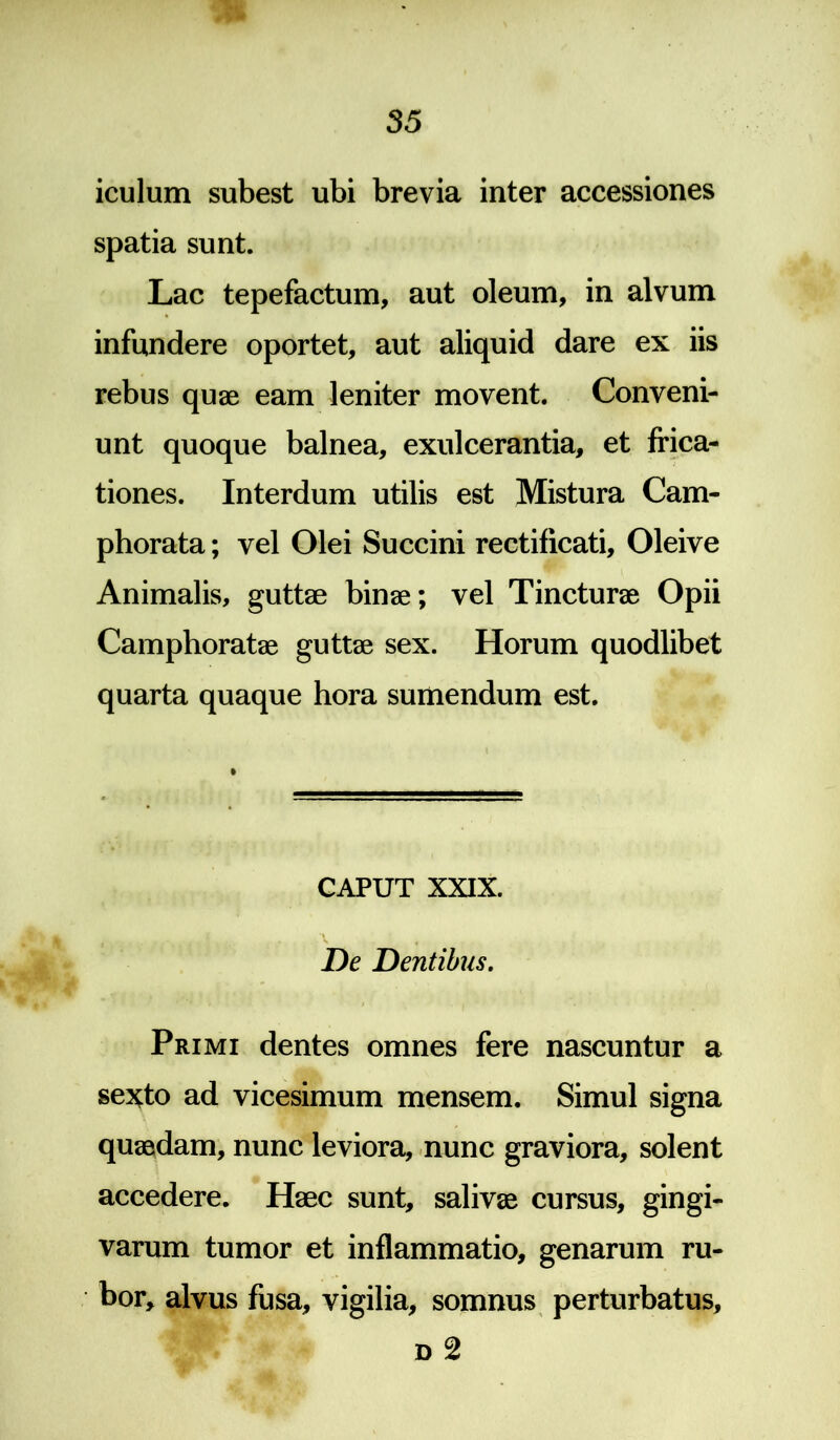 iculum subest ubi brevia inter accessiones spatia sunt. Lac tepefactum, aut oleum, in alvum infundere oportet, aut aliquid dare ex iis rebus quae eam leniter movent. Conveni- unt quoque balnea, exulcerantia, et frica- tiones. Interdum utilis est Mistura Cam- phorata; vel Olei Succini rectificati, Oleive Animalis, guttae binae; vel Tincturae Opii Camphoratae guttae sex. Horum quodlibet quarta quaque hora sumendum est. CAPUT XXIX. De Dentibus. ' i I . .1 Primi dentes omnes fere nascuntur a sexto ad vicesimum mensem. Simul signa quaedam, nunc leviora, nunc graviora, solent accedere. Haec sunt, salivae cursus, gingi- varum tumor et inflammatio, genarum ru- bor, alvus fusa, vigilia, somnus perturbatus, d 2