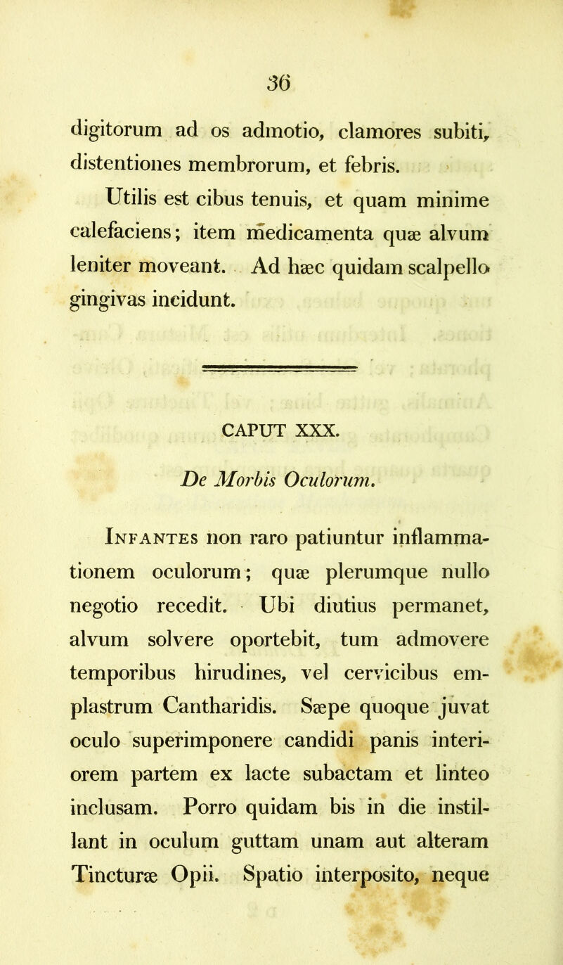 digitorum ad os admotio, clamores subiti, distentiones membrorum, et febris. Utilis est cibus tenuis, et quam minime calefaciens; item medicamenta quae alvum leniter moveant. Ad haec quidam scalpella gingivas incidunt. CAPUT XXX. De Morbis Oculorum. Infantes non raro patiuntur inflamma- tionem oculorum; quae plerumque nullo negotio recedit. Ubi diutius permanet, alvum solvere oportebit, tum admovere temporibus hirudines, vel cervicibus em- plastrum Cantharidis. Saepe quoque juvat oculo superimponere candidi panis interi- orem partem ex lacte subactam et linteo inclusam. Porro quidam bis in die instil- lant in oculum guttam unam aut alteram Tincturae Opii. Spatio interposito, neque