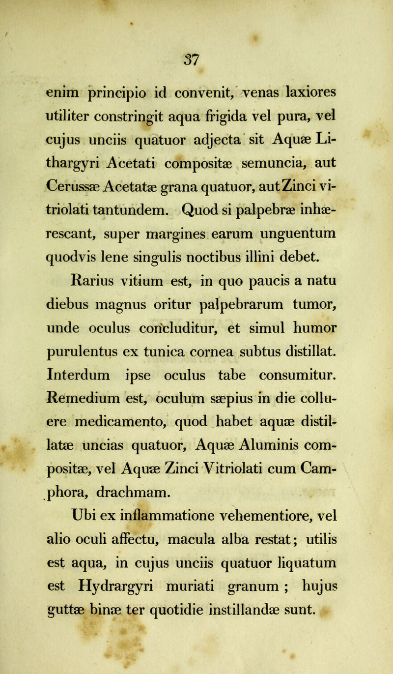 enim principio id convenit, venas laxiores utiliter constringit aqua frigida vel pura, vel cujus unciis quatuor adjecta sit Aquae Li- thargyri Acetati compositae semuncia, aut Cerussae Acetatae grana quatuor, aut Zinci vi- triolati tantundem. Quod si palpebrae inhae- rescant, super margines earum unguentum quodvis lene singulis noctibus illini debet. Rarius vitium est, in quo paucis a natu diebus magnus oritur palpebrarum tumor, unde oculus concluditur, et simul humor purulentus ex tunica cornea subtus distillat. Interdum ipse oculus tabe consumitur. Remedium est, oculum saepius in die collu- ere medicamento, quod habet aquae distil- latae uncias quatuor. Aquae Aluminis com- positae, vel Aquae Zinci Vitriolati cum Cam- phora, drachmam. Ubi ex inflammatione vehementiore, vel alio oculi affectu, macula alba restat; utilis est aqua, in cujus unciis quatuor liquatum est Hydrargyri muriati granum ; hujus guttae binae ter quotidie instillandae sunt.