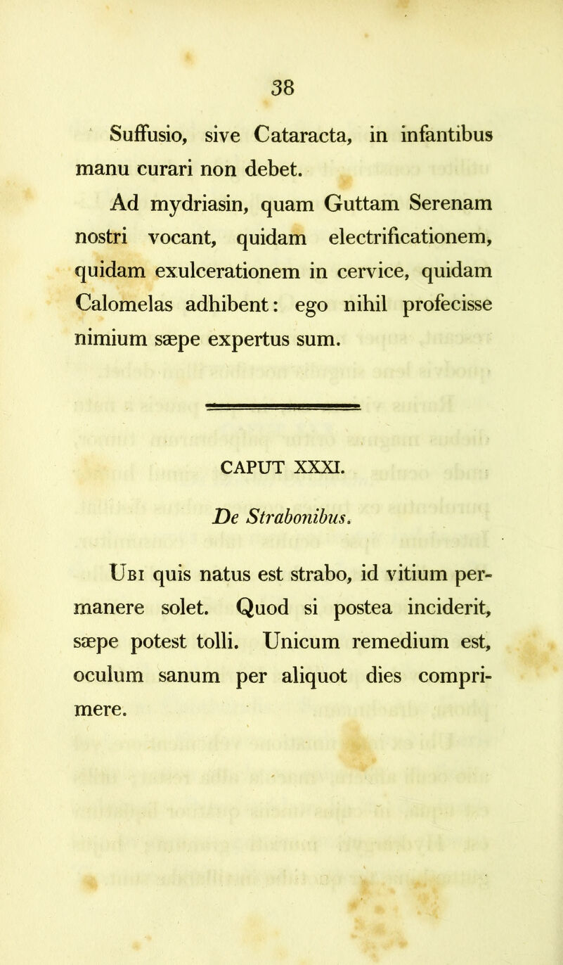 Suffusio, sive Cataracta, in infantibus manu curari non debet. Ad mydriasin, quam Guttam Serenam nostri vocant, quidam electrificationem, quidam exulcerationem in cervice, quidam Calomelas adhibent: ego nihil profecisse nimium saepe expertus sum. CAPUT XXXI. De Strabonibus. Ubi quis natus est strabo, id vitium per- manere solet. Quod si postea inciderit, saepe potest tolli. Unicum remedium est, oculum sanum per aliquot dies compri- mere.