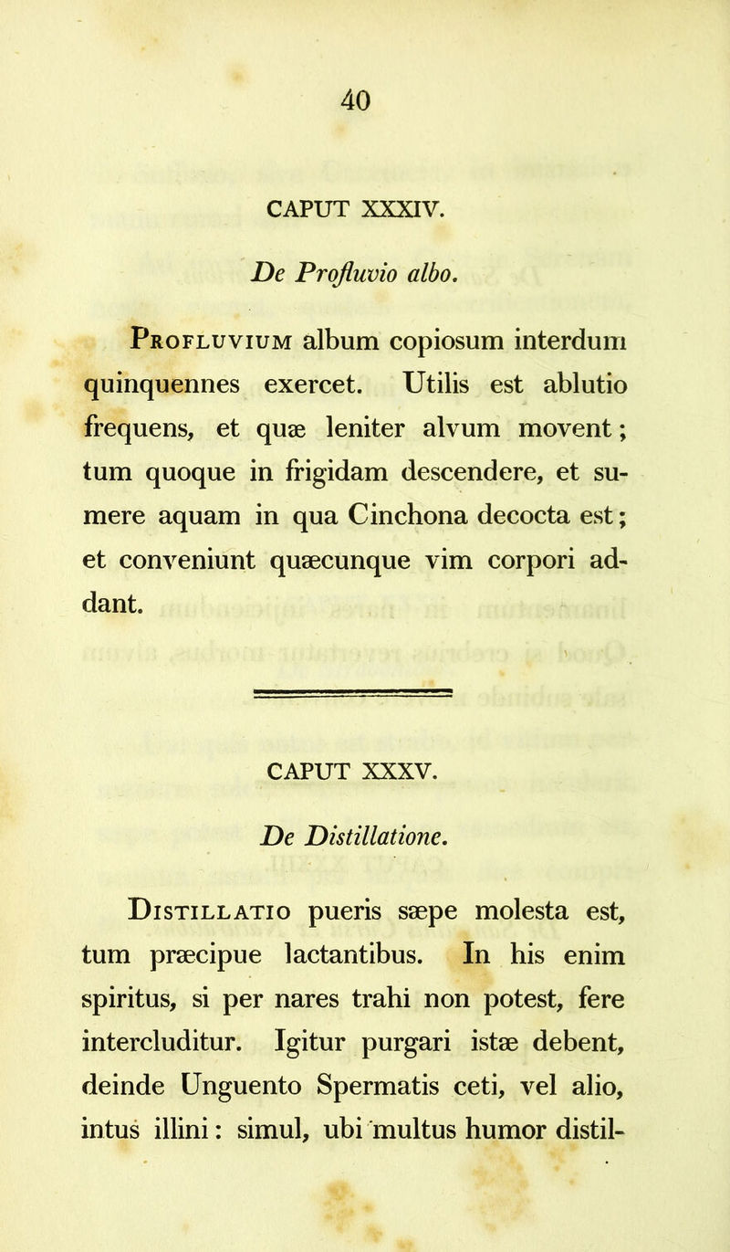 CAPUT XXXIV. De Profluvio albo. Profluvium album copiosum interdum quinquennes exercet. Utilis est ablutio frequens, et quae leniter alvum movent; tum quoque in frigidam descendere, et su- et conveniunt quaecunque vim corpori ad- dant. CAPUT XXXV. De Distillatione. Distillatio pueris saepe molesta est, tum praecipue lactantibus. In his enim spiritus, si per nares trahi non potest, fere intercluditur. Igitur purgari istae debent, deinde Unguento Spermatis ceti, vel alio, intus illini: simul, ubi multus humor distil-