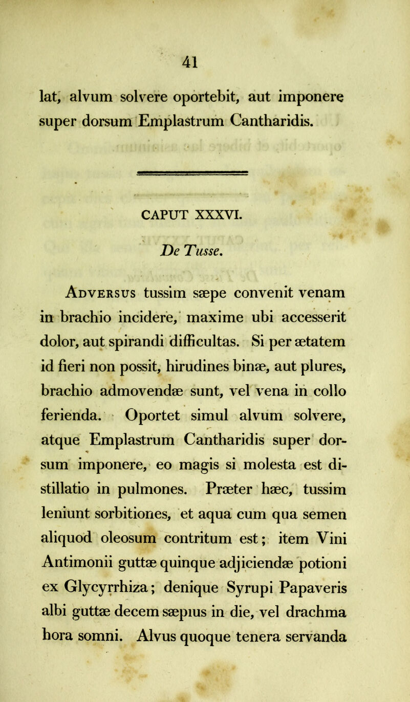 lat, alvum solvere oportebit, aut imponere super dorsum Emplastrum Cantharidis. CAPUT XXXVI. De Tusse. Adversus tussim saepe convenit venam in brachio incidere, maxime ubi accesserit dolor, aut spirandi difficultas. Si per aetatem id fieri non possit, hirudines binae, aut plures, brachio admovendae sunt, vel vena in collo ferienda. Oportet simul alvum solvere, atque Emplastrum Cantharidis super dor- % sum imponere, eo magis si molesta est di- stillatio in pulmones. Praeter haec, tussim leniunt sorbitiones, et aqua cum qua semen aliquod oleosum contritum est; item Vini Antimonii guttae quinque adjiciendae potioni ex Glycyrrhiza; denique Syrupi Papaveris albi guttae decem saepius in die, vel drachma hora somni. Alvus quoque tenera servanda