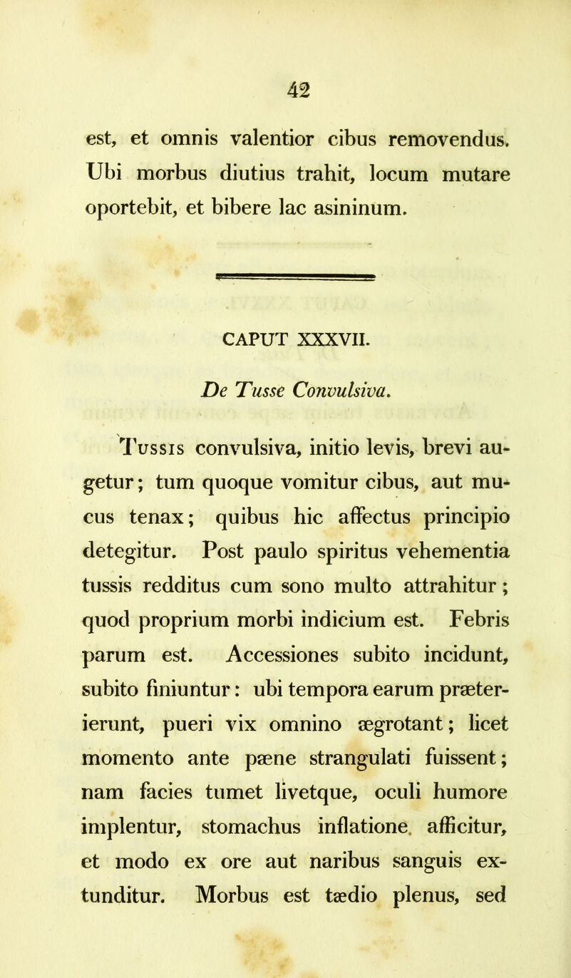 est, et omnis valentior cibus removendus. Ubi morbus diutius trahit, locum mutare oportebit, et bibere lac asininum. CAPUT XXXVII. De Tusse Convulsiva. Tussis convulsiva, initio levis, brevi au- getur; tum quoque vomitur cibus, aut mu- cus tenax; quibus hic affectus principio detegitur. Post paulo spiritus vehementia tussis redditus cum sono multo attrahitur; quod proprium morbi indicium est. Febris parum est. Accessiones subito incidunt, subito finiuntur: ubi tempora earum praeter- ierunt, pueri vix omnino aegrotant; licet momento ante paene strangulati fuissent; nam facies tumet livetque, oculi humore implentur, stomachus inflatione afficitur, et modo ex ore aut naribus sanguis ex- tunditur. Morbus est taedio plenus, sed