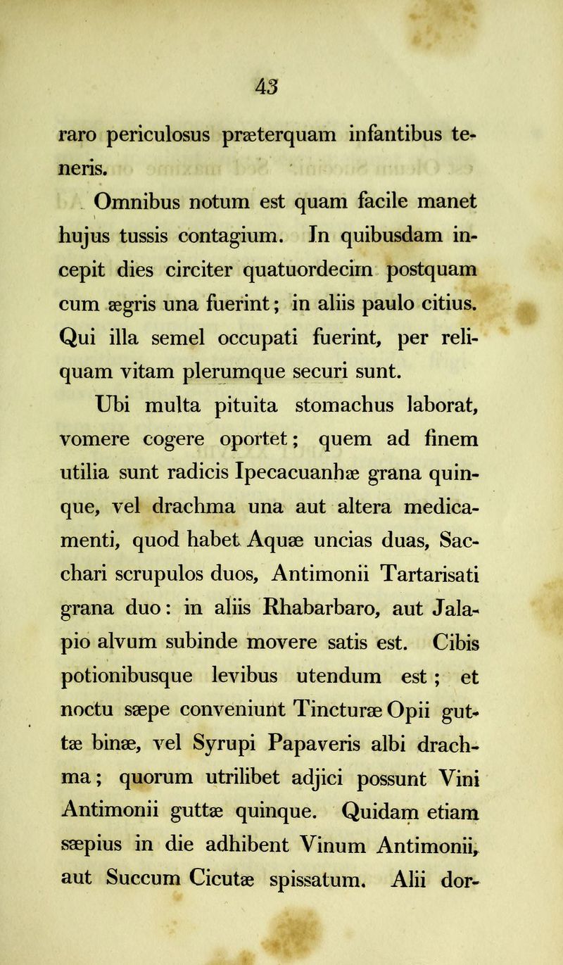 raro periculosus praeterquam infantibus te- neris. Omnibus notum est quam facile manet i hujus tussis contagium. In quibusdam in- cepit dies circiter quatuordecim postquam cum aegris una fuerint; in aliis paulo citius. Qui illa semel occupati fuerint, per reli- quam vitam plerumque securi sunt. Ubi multa pituita stomachus laborat, vomere cogere oportet; quem ad finem utilia sunt radicis Ipecacuanhae grana quin- que, vel drachma una aut altera medica- menti, quod habet Aquae uncias duas. Sac- chari scrupulos duos, Antimonii Tartarisati grana duo: in aliis Rhabarbaro, aut Jala- pio alvum subinde movere satis est. Cibis potionibusque levibus utendum est ; et noctu saepe conveniunt Tincturae Opii gut- tae binae, vel Syrupi Papaveris albi drach- ma; quorum utrilibet adjici possunt Vini Antimonii guttae quinque. Quidam etiam saepius in die adhibent Vinum Antimonii, aut Succum Cicutae spissatum. Alii dor-