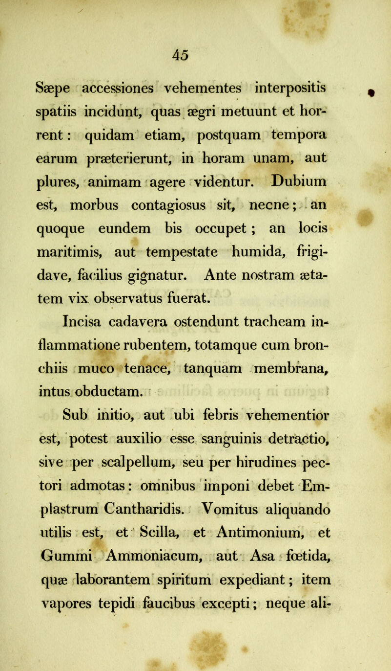 Saepe accessiones vehementes interpositis spatiis incidunt, quas aegri metuunt et hor- rent : quidam etiam, postquam tempora earum praeterierunt, in horam unam, aut plures, animam agere videntur. Dubium est, morbus contagiosus sit, necne; an quoque eundem bis occupet; an locis maritimis, aut tempestate humida, frigi- dave, facilius gignatur. Ante nostram aeta- tem vix observatus fuerat. Incisa cadavera ostendunt tracheam in- flammatione rubentem, totamque cum bron- chiis muco tenace, tanquam membrana, intus obductam. Sub initio, aut ubi febris vehementior est, potest auxilio esse sanguinis detractio, sive per scalpellum, seu per hirudines pec- tori admotas: omnibus imponi debet Em- plastrum Cantharidis. Vomitus aliquando utilis est, et Scilla, et Antimonium, et Gummi Ammoniacum, aut Asa foetida, quae laborantem spiritum expediant; item vapores tepidi faucibus excepti ; neque ali-