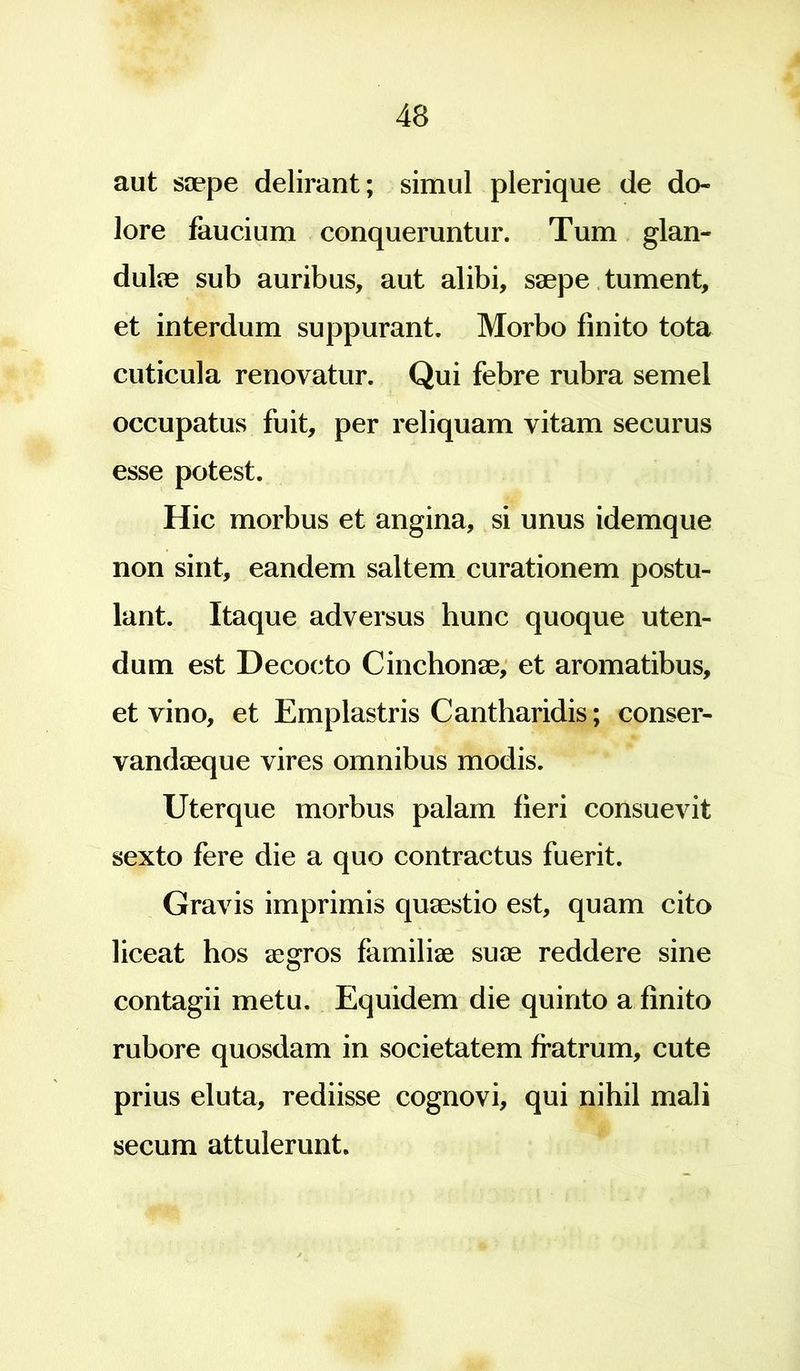 aut saepe delirant; simul plerique de do- lore faucium conqueruntur. Tum glan- dulae sub auribus, aut alibi, saepe tument, et interdum suppurant. Morbo finito tota cuticula renovatur. Qui febre rubra semel occupatus fuit, per reliquam vitam securus esse potest. Hic morbus et angina, si unus idemque non sint, eandem saltem curationem postu- lant. Itaque adversus hunc quoque uten- dum est Decocto Cinchonae, et aromatibus, et vino, et Emplastris Cantharidis; conser- vandaeque vires omnibus modis. Uterque morbus palam fieri consuevit sexto fere die a quo contractus fuerit. Gravis imprimis quaestio est, quam cito liceat hos aegros familiae suae reddere sine contagii metu. Equidem die quinto a finito rubore quosdam in societatem fratrum, cute prius eluta, rediisse cognovi, qui nihil mali secum attulerunt.