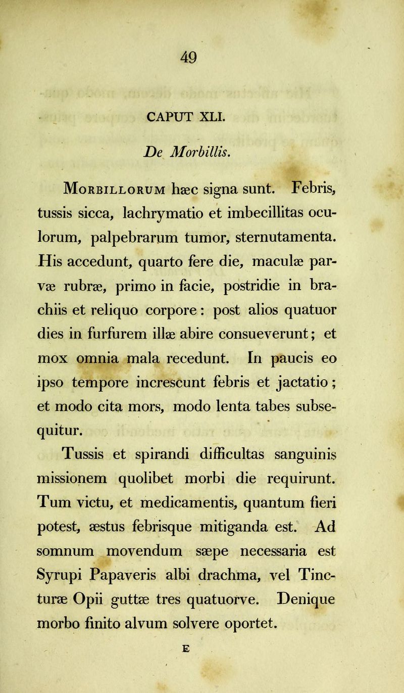 CAPUT XLI. De Morbillis. Morbillorum haec signa sunt. Febris, tussis sicca, lachrymatio et imbecillitas ocu- lorum, palpebrarum tumor, sternutamenta. His accedunt, quarto fere die, maculae par- vae rubrae, primo in facie, postridie in bra- chiis et reliquo corpore: post alios quatuor dies in furfurem illae abire consueverunt; et mox omnia mala recedunt. In paucis eo ipso tempore increscunt febris et jactatio; et modo cita mors, modo lenta tabes subse- quitur. Tussis et spirandi difficultas sanguinis missionem quolibet morbi die requirunt. Tum victu, et medicamentis, quantum fieri potest, aestus febrisque mitiganda est. Ad somnum movendum saepe necessaria est Syrupi Papaveris albi drachma, vel Tinc- turae Opii guttae tres quatuorve. Denique morbo finito alvum solvere oportet. E