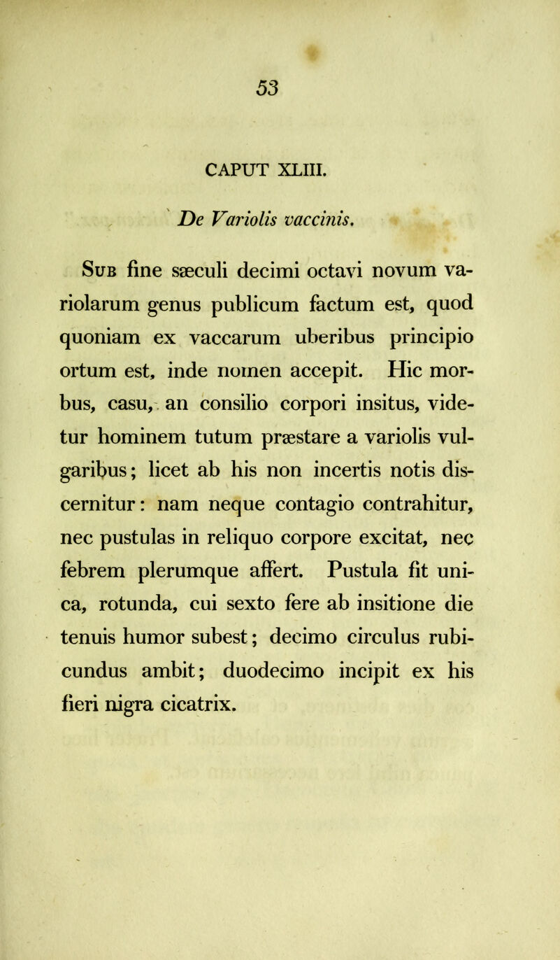 CAPUT XLIII. De Variolis vaccinis. Sub fine saeculi decimi octavi novum va- riolarum genus publicum factum est, quod quoniam ex vaccarum uberibus principio ortum est, inde nomen accepit. Hic mor- bus, casu, - an consilio corpori insitus, vide- tur hominem tutum praestare a variolis vul- garibus ; licet ab his non incertis notis dis- cernitur : nam neque contagio contrahitur, nec pustulas in reliquo corpore excitat, nec febrem plerumque affert. Pustula fit uni- ca, rotunda, cui sexto fere ab insitione die tenuis humor subest; decimo circulus rubi- cundus ambit; duodecimo incipit ex his fieri nigra cicatrix.