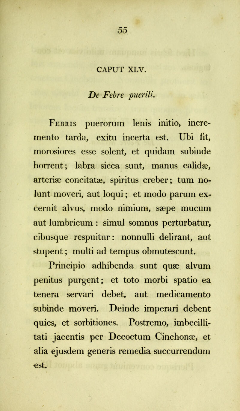 CAPUT XLV. De Febre 'puerili. Febris puerorum lenis initio, incre- mento tarda, exitu incerta est. Ubi fit, morosiores esse solent, et quidam subinde horrent; labra sicca sunt, manus calidae, arteriae concitatae, spiritus creber; tum no- lunt moveri, aut loqui; et modo parum ex- cernit alvus, modo nimium, saepe mucum aut lumbricum : simul somnus perturbatur, cibusque respuitur: nonnulli delirant, aut stupent; multi ad tempus obmutescunt. Principio adhibenda sunt quae alvum penitus purgent; et toto morbi spatio ea tenera servari debet, aut medicamento subinde moveri. Deinde imperari debent quies, et sorbitiones. Postremo, imbecilli- tati jacentis per Decoctum Cinchonae, et alia ejusdem generis remedia succurrendum €St.