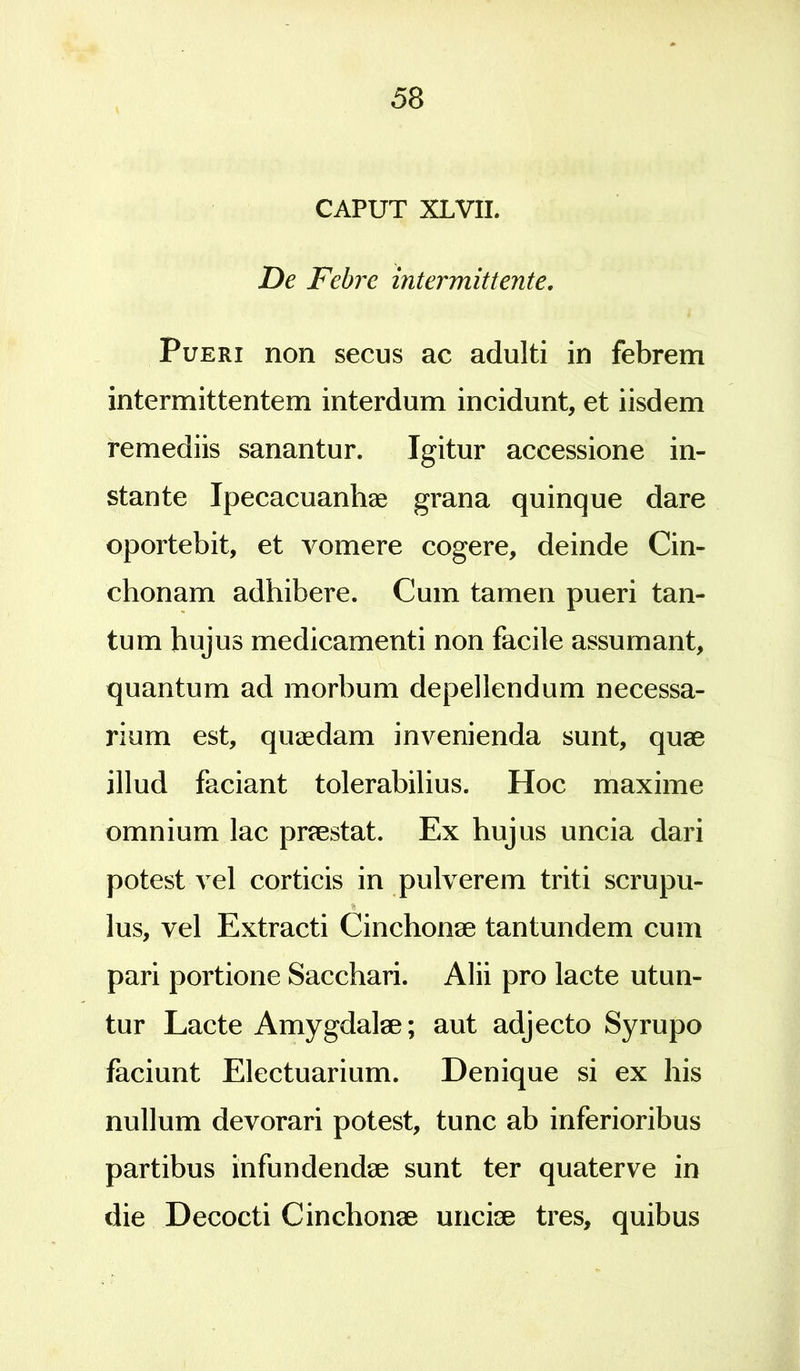 CAPUT XLVII. De Febre intermittente. Pueri non secus ac adulti in febrem intermittentem interdum incidunt, et iisdem remediis sanantur. Igitur accessione in- stante Ipecacuanhae grana quinque dare oportebit, et vomere cogere, deinde Cin- chonam adhibere. Cum tamen pueri tan- tum hujus medicamenti non facile assumant, quantum ad morbum depellendum necessa- rium est, quaedam invenienda sunt, quae illud faciant tolerabilius. Hoc maxime omnium lac praestat. Ex hujus uncia dari potest vel corticis in pulverem triti scrupu- % lus, vel Extracti Cinchonae tantundem cum pari portione Sacchari. Alii pro lacte utun- tur Lacte Amygdalae; aut adjecto Syrupo faciunt Electuarium. Denique si ex his nullum devorari potest, tunc ab inferioribus partibus infundendae sunt ter quaterve in die Decocti Cinchonae unciae tres, quibus