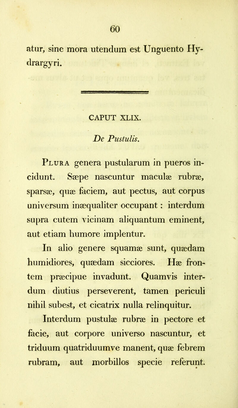 atur, sine mora utendum est Unguento Hy- drargyri. CAPUT XLIX. De Pustulis. Pluua genera pustularum in pueros in- cidunt. Saepe nascuntur maculae rubrae, sparsae, quae faciem, aut pectus, aut corpus universum inaequaliter occupant: interdum supra cutem vicinam aliquantum eminent, aut etiam humore implentur. In alio genere squamae sunt, quaedam humidiores, quaedam sicciores. Hae fron- tem praecipue invadunt. Quamvis inter- dum diutius perseverent, tamen periculi nihil subest, et cicatrix nulla relinquitur. Interdum pustulae rubrae in pectore et facie, aut corpore universo nascuntur, et triduum quatriduumve manent, quae febrem rubram, aut morbillos specie referunt.