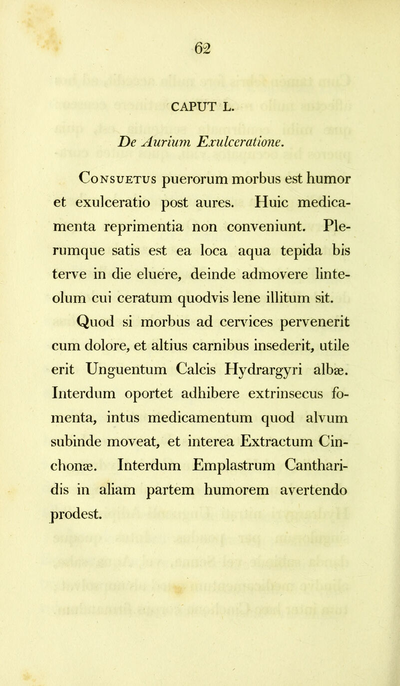 CAPUT L. De Aurium Exulceratione. Consuetus puerorum morbus est humor et exulceratio post aures. Huic medica- menta reprimentia non conveniunt. Ple- rumque satis est ea loca aqua tepida bis terve in die eluere, deinde admovere linte- olum cui ceratum quodvis lene illitum sit. Quod si morbus ad cervices pervenerit cum dolore, et altius carnibus insederit, utile erit Unguentum Calcis Hydrargyri albae. Interdum oportet adhibere extrinsecus fo- menta, intus medicamentum quod alvum subinde moveat, et interea Extractum Cin- chonae. Interdum Emplastrum Canthari- dis in aliam partem humorem avertendo