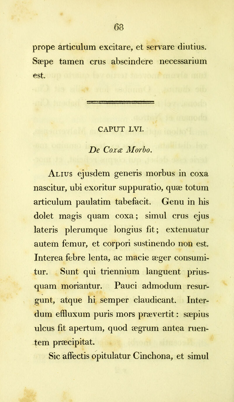 prope articulum excitare, et servare diutius. Saepe tamen crus abscindere necessarium est. CAPUT LVI. De Cox<z Morbo. Alius ejusdem generis morbus in coxa nascitur, ubi exoritur suppuratio, quae totum articulum paulatim tabefacit. Genu in his dolet magis quam coxa; simul crus ejus lateris plerumque longius fit; extenuatur autem femur, et corpori sustinendo non est. Interea febre lenta, ac macie aeger consumi- tur. Sunt qui triennium languent prius- quam moriantur. Pauci admodum resur- gunt, atque hi semper claudicant. Inter- dum effluxum puris mors praeverrit: saepius ulcus fit apertum, quod aegrum antea ruen- tem praecipitat. Sic affectis opitulatur Cinchona, et simul