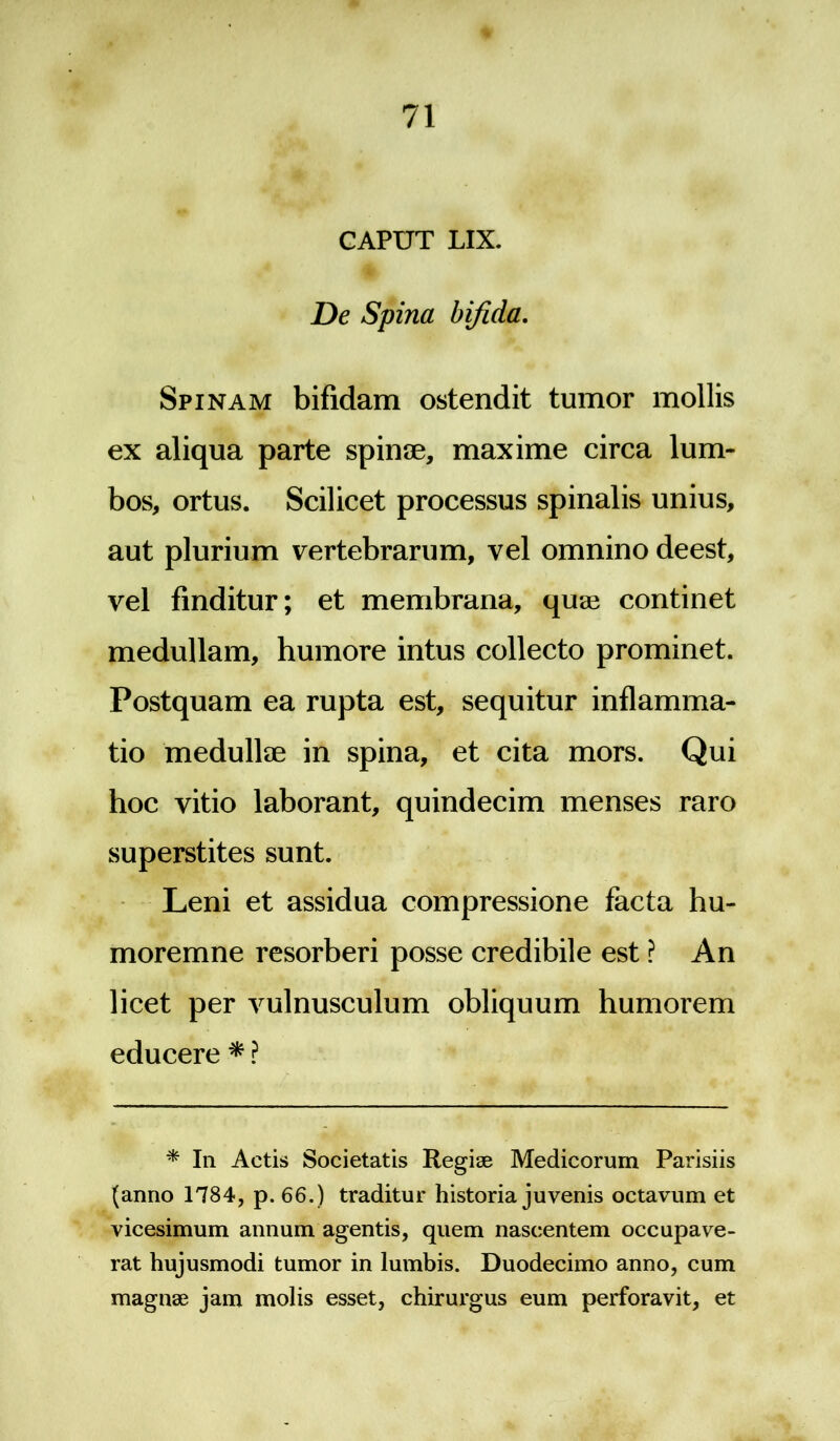 CAPUT LIX. De Spina bifida. Spinam bifidam ostendit tumor mollis ex aliqua parte spinae, maxime circa lum- bos, ortus. Scilicet processus spinalis unius, aut plurium vertebrarum, vel omnino deest, vel finditur; et membrana, quae continet medullam, humore intus collecto prominet. Postquam ea rupta est, sequitur inflamma- tio medullee in spina, et cita mors. Qui hoc vitio laborant, quindecim menses raro superstites sunt. Leni et assidua compressione facta hu- moremne resorberi posse credibile est ? An licet per vulnusculum obliquum humorem educere * ? * In Actis Societatis Regiae Medicorum Parisiis (anno 1784, p. 66.) traditur historia juvenis octavum et vicesimum annum agentis, quem nascentem occupave- rat hujusmodi tumor in lumbis. Duodecimo anno, cum magnae jam molis esset, chirurgus eum perforavit, et