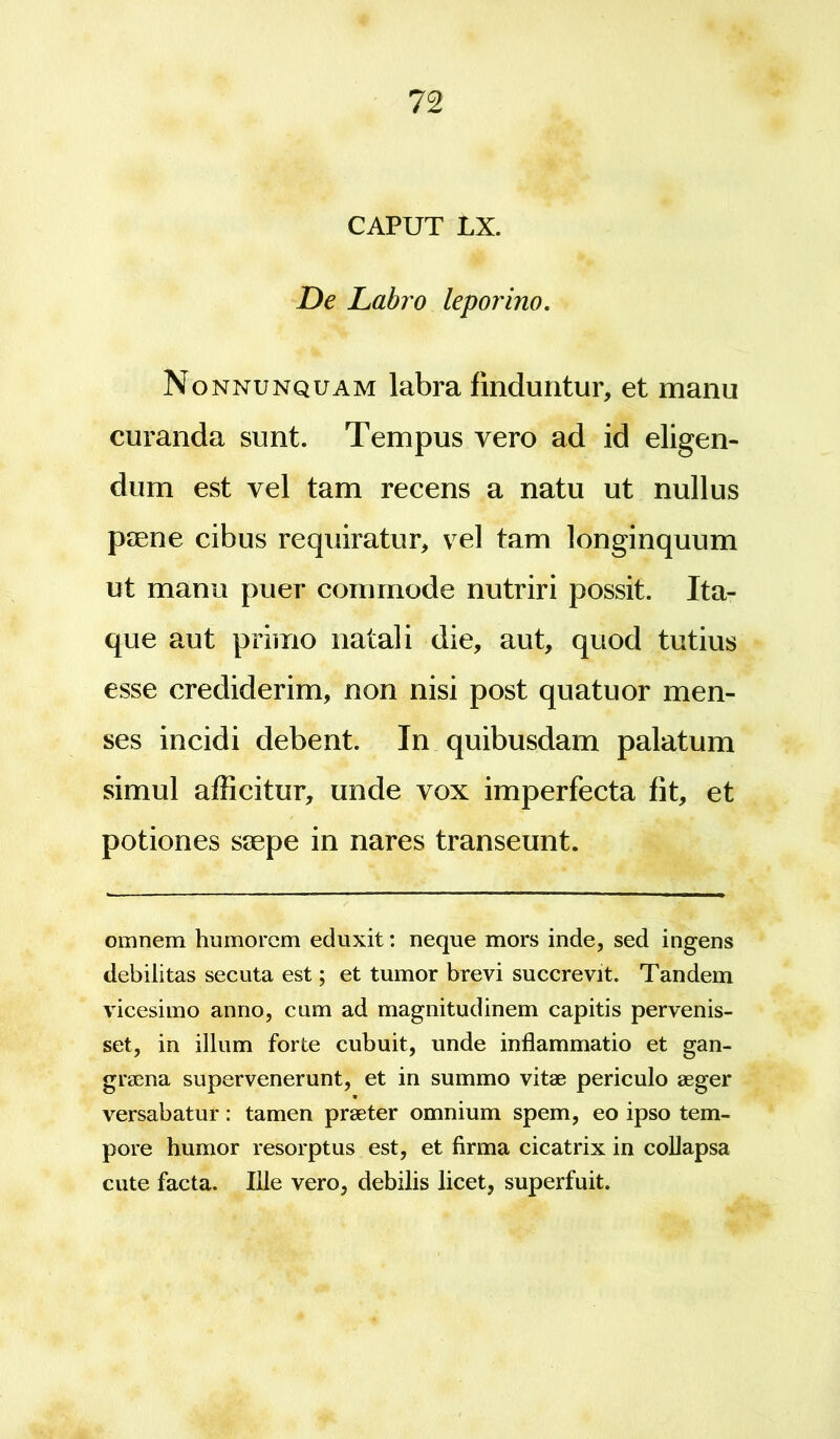 CAPUT LX. De Labro leporino. Nonnunquam labra finduntur, et manu curanda sunt. Tempus vero ad id eligen- dum est vel tam recens a natu ut nullus paene cibus requiratur, vel tam longinquum ut manu puer commode nutriri possit. Ita- que aut primo natali die, aut, quod tutius esse crediderim, non nisi post quatuor men- ses incidi debent. In quibusdam palatum simul afficitur, unde vox imperfecta fit, et potiones saepe in nares transeunt. omnem humorem eduxit: neque mors inde, sed ingens debilitas secuta est; et tumor brevi succrevit. Tandem vicesimo anno, cum ad magnitudinem capitis pervenis- set, in illum forte cubuit, unde inflammatio et gan- graena supervenerunt, et in summo vitae periculo aeger * versabatur: tamen praeter omnium spem, eo ipso tem- pore humor resorptus est, et firma cicatrix in collapsa cute facta. Ille vero, debilis licet, superfuit.