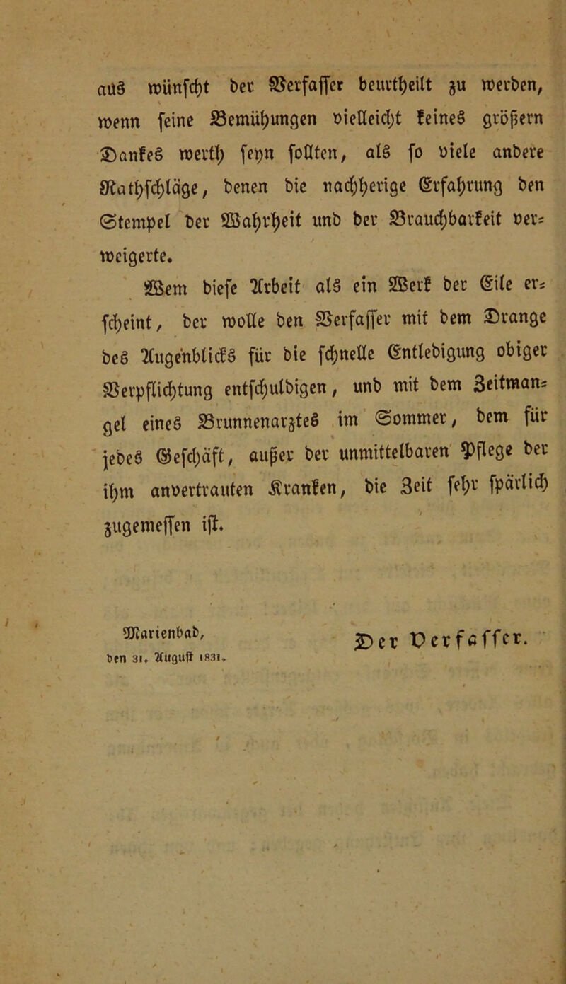 aüä wünfdjt ber ©erfajfet beurteilt gu werben, wenn feine S3emül)ungen öieUeid)t feinet gröpern S)an!e§ wert!) fepn füllten, al§ fo Diele anbere 8latf;fcf)läge, bcnen bie «aderige (Erfahrung ben Stempel ber SBaf)d)eit unb ber SBrautfcbarfeit »er* weigerte. SSem biefe Arbeit als ein SBerf ber (Eile er; fdjeint, ber wolle ben ©erfafier mit bem Drange bcä 2lugehbli<fS für bie fdjnelle (Sntlebigung obiger Verpflichtung entfcfyulbigen, unb mit bem 3eitmans gel eineö SSrunnenar^teö im Sommer, bem für jebeö @efd)äft, auper ber unmittelbaren pflege ber il;m anoertrauten Uranien, bie Seit fel;r fparlid) jugemeffen ift. ^Oiarienöat, öen 3i ♦ 2fuguft i83i. £er Perfaffcr.