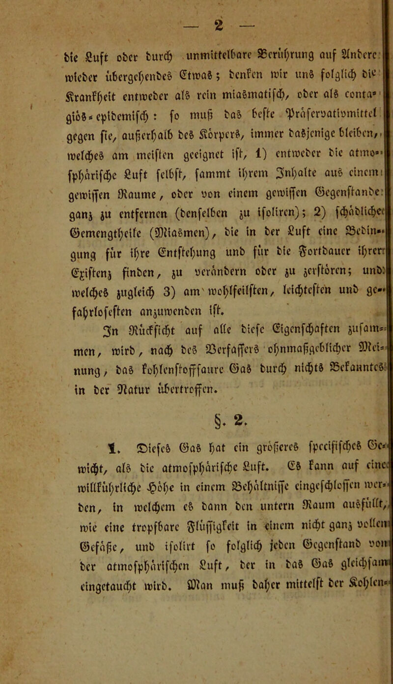 bte Suft ober burd) . unmittelbare 95crüf)rung auf Sintere lieber übergefyenbeS etwas; bcnFen wir uns folglid) bie ßranFfjeit entweber als rein mia&matifdb, ober als conta* giös* epibemifd): fo muf? baS befte «Präfcr»attomittel gegen fte, aufser^aib beä Körpers, immer ba&jcnige bleiben,. welkes am meiften geeignet ift, 1) entweber bic atmo»* fpfynrifd&e Suft felbft, fammt ifyrem 3nfyalte aus einem i gewijfen Oiaume, ober uon einem gewijfen ©egenftanbe: ganj ju entfernen (benfelben ju ifoliren); 2) fdjäbliebcc ©emengtfyetfe (SOiiaSmen), bie in ber Suft eine 23ebiit»* gung für ifjre @ntftef;ung unb für bie $ortbaucr il)rerr epftenj ftnbcn, ju veranbern ober ju jerftören; unb: weites jugleidj 3) am' wotylfeilften, leid)tcften unb ge« fa^rtofeften anjuwenben ift. 3n SRüiffid&t auf ade biefe «genft&aften jufam« men, wirb, nadj beS SSerfaffer« of>nmaj5gcbnd>er Mei- nung, bas fof)lenftofffaure ©aS burdj nichts 95efanntcS: in ber Statur übertroffen. §♦ 2. 1. ©iefeft ©aS fjat ein größeres fpccififd&cS ©e« wid&t, atS bie atmofpf)arifd£)e Stift. SS Faun auf eine. wiMüi;riid)e $bf;e in einem SSetyattniffc cingefdjtoffen wer. ben, in welkem eS bann ben untern JKaum auSfüdt,, wie eine tropfbare ftlüffigFeit in einem nidfjt ganj vollen ©efajic, unb ifolirt fo folglidj jeben ©egenftanb von ber atmofpfyavifd;en Suft, ber in baS ©aS gleidjjatn eingetaudjt wirb. SDian mufi baf;cr mittelft ber Sofien»