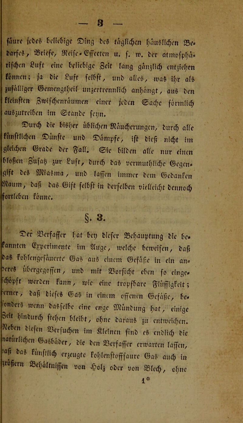 8 fmtre jebe« ScKcBfge ®fng bcö togriScn f>utgfi^cn «Be* barfi’J, «riefe, Meife« ©flectcn u. f. w. brr atmofpf;(U rifc^en ßuft eine beliebige Seit rang ganjfidj entstehen Fennen; ja bie fiuft feibft, unb affe«, ntaft if>r af§ jufnffiger ©emengtr;eif unjertrennfi<$ an!)nngt, au« ben Ffcinften SwifSenräumen einer jeben ®acf;c förmlich au«$utreiben im ©tanbe fct;n. ©ureb bie bi«f>er üblichen Mauserungen, burefj affe fünftriSen ©ünfte unb Kämpfe, ift biefj nidE)t im gbeid^tn ©rate ber <yofr* ®ic bifben affe nur einen bf offen ^5Ufatj jur ~uft, burd; ba« uermutljliSc ©egen« gift be« 9)iia§ma, unb Faffcn immer bem ©ebanFen Maum, baji ba« ©ift felbft in berfefben vieFbeie^t bcnnoc^ fortfeben Fenne. §♦ ~e* Sßerfajfer bat bet; biefer 23cf;auptung bte be* Fannten ©jperimente im Singe, welche beweifen, bafj ba6 FoMcngefüucrte ©a« au« einem ©cfafie in ein an* ■'ereft ubergegoffen, unb mit «orfidfft eben fo einge* Sopft werben Fann, wie eine tropfbare $%igFeit; erner, baf; tiefe« ©a§ in einem offenen ©efofje, be* ionberö wenn i>a«felbe eine enge SOtuntung I)at, einige Beit f>tnburcf; fbe^cn bfeibt, offne baranö ju entweichen, «eben tiefen SSerfudfjen im «feinen ft'nb e« enblicl; bie natürlichen ©aebaber, bie ben Sßcrfaffer erwarten fajfcn, 50f bai zeugte fo&lenfh>fffaure ©a« and; in fro^ern 23ef;öftni)fen oon £0*3 ober von «lech, cf;nc 1*