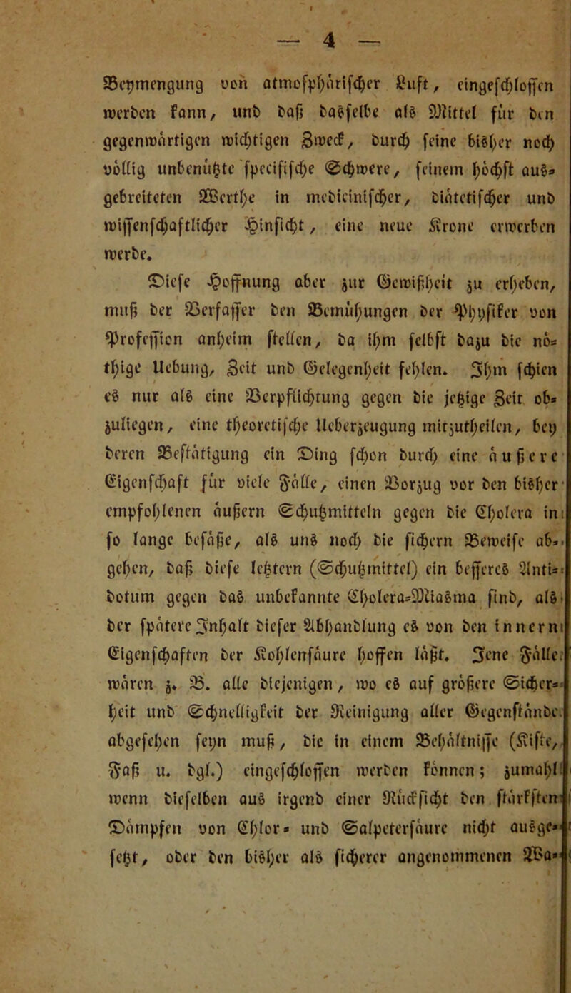 SSepmengung von atmofphärifdjer £uft , eingefdjloftcn werben fann, itnb baß baSfelbc als Mittel für bin gegenwärtigen wichtigen B^ecf, burd) feine blöder nod; völlig unbenü(3te fpecififcf)e «Schwere, feinem f)ö<hft au§» gebreiteten 2Bertl;e in mebtdnifcfjer, bintetifdper unb wijfcnfdjaftlicljcr Jpinfic^t, eine neue iarone erwerben werbe. \ ’ ■ < ©iefe Hoffnung aber jur ©ewifjf)eit ju ergeben, muß ber 23erfa|fer ben 23emül;ungen ber *pi;pfifer von ^rofcijion anheim ftellen, ba ißm feibft baju bic nö* tf)ige Uebung, Bdt unb ©elegentyeit fehlen. 3(>m fester» eS nur a(g eine löerpflichtung gegen bie je^ige Bett ob» juliegen, eine tf)eoretifdje lleberjeugung mitjutljeilen, bei) beren 95eftütigung ein £>ing fdßon burdh eine äußere ©igenfdfjaft für viele ft-ölle, einen IBorjug vor ben bisher empfohlenen äußern igöfjuhmitteln gegen bie Cholera im fo lange befäße, als uns nod) bie fiebern SSewetfe ab», gehen, baß biefe le^tcrn (©dßuhmittel) ein beffercS Sinti*. botum gegen baS unbefannte <£f>olera*2)tiaSma finb, als. ber fpütereSnfjalt biefer 2lbl;anblung eS von ben innerm @igenfd)aften ber 3?ol;lerrfaure hoffen läßt. 3ü’ne $äUe; waren j. iß. alle biejenigen, wo eS auf größere ©itfter» heit unb @d)nelligFeit ber Reinigung aller ©egenftönbe. abgefel;en fei;n muß, bic in einem 25el;altni|]e (Svifto, ftaß u. bgl.) eingeftf)loffen werben Fennen; jumaßl: wenn bicfelben aus irgenb einer SRüdrfidjjt ben ftarFftem Sümpfen von @l;lor» unb ©alpeterfaurc nid;t auSge» fetjt r ober ben biSl;er als fixerer angenommenen 2Ba»