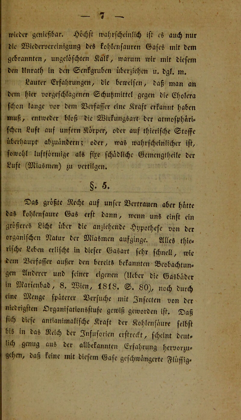 I — 7 — nncbcr genießbar. Jpochft n>ahrf<heinli<h ift e§ auch mir tic SSiebervereinigung beö Fohlenfauren ©afeö mit bem gebrannten, ungcl6fcf)ten falF, warum mir mit biefern ben linratf; in ben ©enFgruben übergehen u, bgf. m. Käufer Erfahrungen, bie beweifen, baß man an betn hier vorgefchfagenen ©cßuhmittel gegen bie Cholera fden lange vor beni SBrrfajfer eine fraft crFannt höben muß, entweber bloß bie SBirFitngöart ber atmofphati* fd)en Suft auf unfern förper, ober auf thicrifc^e ©toffe überhaupt* abjuänbern; ober, wa£ wahrfcheinfidher ift, fomohl luftförmige als ftje fchnblichc ©emcngfheile ber Suft (SÖiiaömen) 511 vertilgen. §♦ 5, ©aß größte Stecht auf unfer Vertrauen aber hatte ba& Fohlenfaure ©a§ erft bann, wenn unä cinft ein größeres Sicht über bie anjiehenbe Jphpotljefe von ber organifchen Statur ber SDtiaömcn aufginge. S|ffe0 thift* rifche Sehen erlist in biefer ©aSart fehr fd&nefl, wie bem töerfaffer außer ben bereits beFannfen «Beobachtun* gen Slnberer unb feiner eigenen (lieber bie ©aSbaber in SMaricnbab, 8. 2Bien, ISIS. ©. 80), noch burch eine SDtenge fpäterer «erfuche mit Snfecten von ber ntebrigften ©rganifationäftufe gewiß geworben ift. Saß W fcU’fc antianimalifdEje Äraft ber fohlenfnure felbft bi§ in bas «Reich ber 3nfuforien erftreeft, fcheint beut* lich genug aus ber allbeFannten Erfahrung herl)0tju* gehen, baß Feine mit biefern ©afc gefchwangcrte ftlüffig.