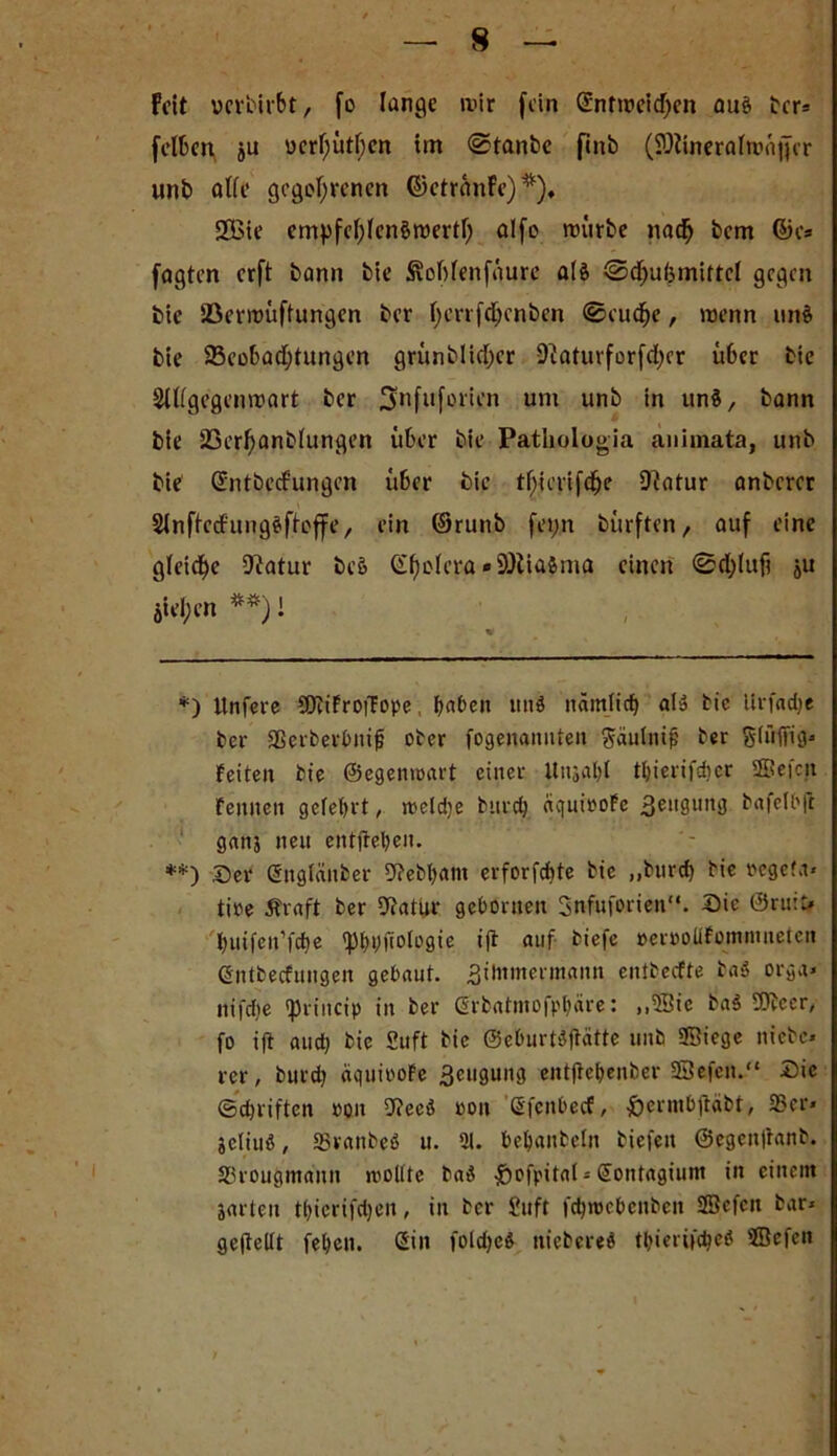 H Feit uer'oirbt, fo lange mir fein (£ntioeicf>en auä tcr* **) feiten ju ücrhütfjcn ttn @tanbc finb (iDlineralmaffcr unb alle gegebenen ©ctranfe)*). 2öie cmpfehlcnömertf; alfo mürbe nach bem ©o* fagten erft bann bie Äotfenfäure als ®d)ul3mittcl gegen bie Söermüftungen ber l)errfd)enbcn ©cuche, menn und bie Beobachtungen grünblidjcr 9iatuvforfd;er Ü6er bie 2lllgegenmart ber ^nfuforien um unb in un$, bann bie 23erf)anb(ungen über bie Patliologia animata, unb bie GüntbecFungen über bie tf;icnfd)e 9?atur anberer Slnffcdungäftoffe, ein ©runb fei;n bürften, auf eine gleiche 9?atur be& (Spolera «SDtia&ma einen <0d;lufi ju öiel;en *#) I *) Unfere SObiFroiTope, haben utiö nämlich al» bic livfache ber gSerberbnifj ober fogenannten Säulnif? ber Slüffig« Feiten bie ©egenmart einer itnjabl tbierifdicr 2ßefcn Fennen gelehrt, melcije burctj aquiooFe 3eil8un3 bafell'jl gnn3 neu entfielen. **) Ser Sttglänber 9?ebbant erforfchte bie ,,burd) bie reget,t« tire Äraft ber 9?atur gehonten Snfuforien“. Sic ®ru:t* huifett’fche <pf>pftoIügie ift auf biefc rerroliFominuetcn Gntbecfimgen gebaut, Bilumerinann entbeefte ba$ orgu» nifdie «princip in ber Öffbatmofpbäre: ,,5Sie ba$ SDbecr, fo ift and) bie 2uft bie ©eburtdjtätte unb Siege ntebe- rcr, burd) äquiroFe Beugung eittjtebenber SSefcn.“ Sie ©chriften roit 9?ecd roit ßfenheef, ßernthftäbt, 25er* jcliuß, aSranbeß u. 21. hehanbeln biefett ©egenfranb. SProugmann »rollte baä £ofpital*Sontagium in einem jarten thierifdjen, in ber £uft fehnjehenben SScfcit bar» gejtellt feben. (Sin foldjed niebered tbiertfdjeö Sefcn