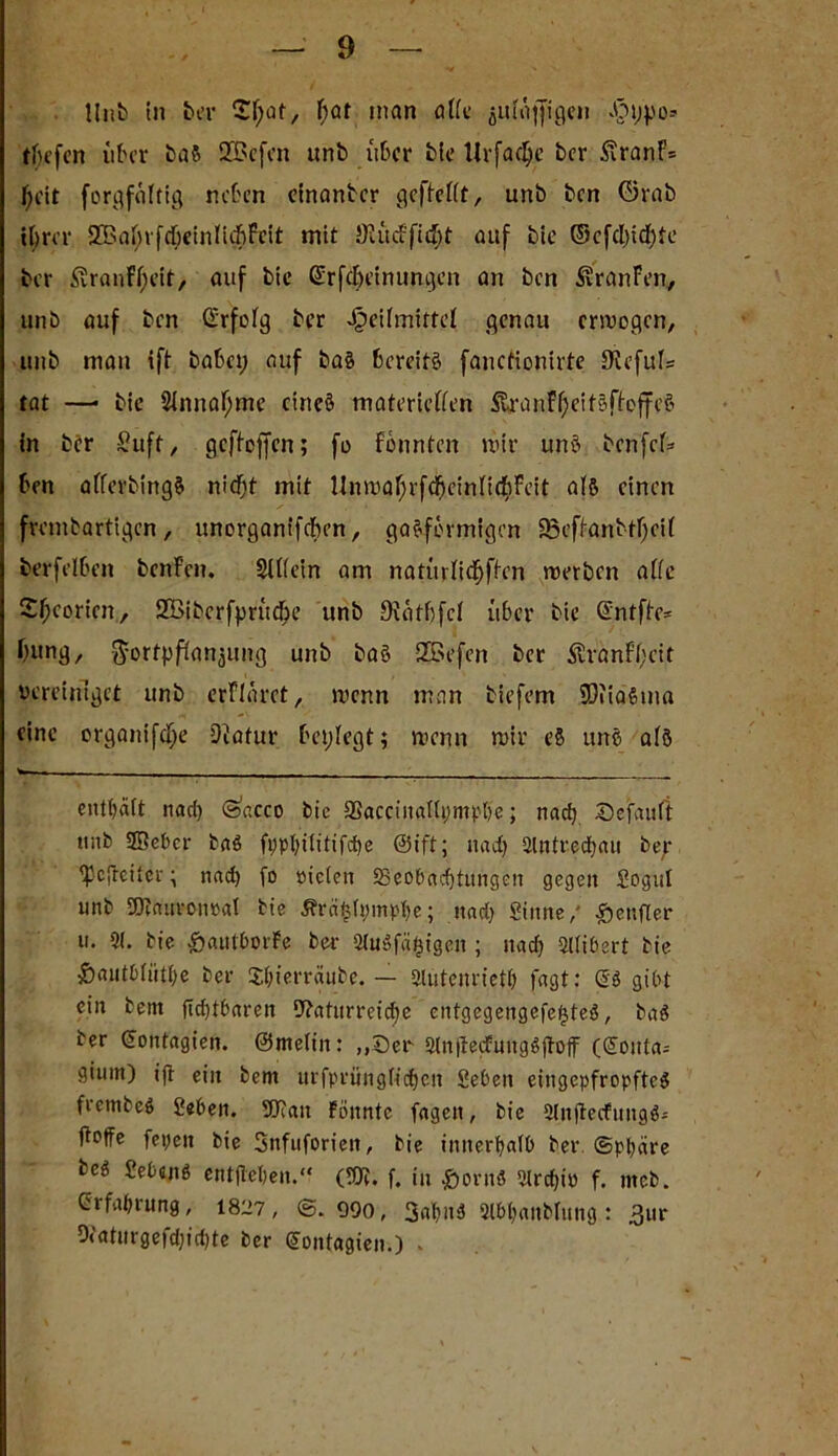 Unb in ber 2l;at, Ijat inan alle julajfigen Ht;po» tljefen über baS SZBcfcn unb über bie llrfadje ber £ranF= J)cit forgföltig neben einanber gcflellt, unb ben ©rab ihrer 9ßal;rfdjeinli$feit mit äKücfficI;t auf bie ©efd)id)te ber £vranFl;eit, auf bie Gfrfdjeinungen an ben S?ranFen, unb auf ben ©rfolg ber Heilmittel genau erwogen, unb matt ift habet; auf baS bereits fanefionirte Siefuls tat —• bie 2lnnaf;me ctneS materiellen ftranfOeitSflofifeS in ber Suft, gcfleffen; fo fönnten mir uns benfel* ben aflerbingS niefjt mit Unmaf;rfdf)einlidjFeit als einen frembartigen, unorganifeben, gasförmigen 95eflanbtl;cil berfelben benFcn. Slllein am natttrli^flen werben alle Sfworten, SÖiberfprüße unb Dlatbfcl über bie ©ntffe* fyung, Fortpflanzung unb baS 3Befcn ber $ranfl;cit vereiniget unb erFlaret, wenn man tiefem SOfiaStna eine organifcl;e Natur beplegt; wenn wir eS uns als ■ ■ - . - enthalt nad) (öacco bic SSacciuallymph'e; nach Default tuib 2öebcr baS ftjphilitifdfe ©tft; nad) 5lntred)au bep gefreiter; nad) fo sielen ^Beobachtungen gegen Sogul unb 9J?attrotwal bie Ärcifclpmphe; nad) Sinne/ Heufier u. 51. bie HaittborFe ber 5lnöfä£igen; nad) 5llibert bie Hautbliitl)e ber Xht’erräube. — 5luteuriet() fagt: gibt ein bem Achtbaren Naturreiche entgegengefefjteö, baS ber ©ontagien. ©melin: „Der 5ln|terfuugSjtoff (goitta* giuin) ift ein bem urfpritngfidheit Sebett eingepfropftes frembeS Seben. fDiatt Fönntc fagen, bie 5InjtecfungS- fleffe fepett bie Snfuforien, bie innerhalb ber Sphäre bcS SebajtS entgehen.“ (IN. f. in HornS 5lrchio f. mcb. Erfahrung, 1827, ©. 090, 3al)n3 5lbl)anblung : 3ur 9('aturgefd)id)te ber gontagien.) -