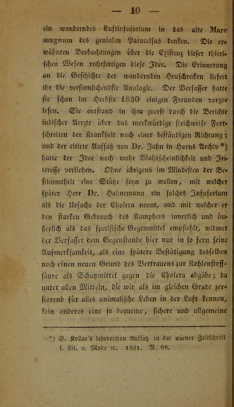 ein roanfeernbeS fiuftinfuforium in taS alte Mare lnagnujn tcS genialen ^aracelfuS benFen. ©ic ers mahnten Beobachtungen über tie E^iftcnj tiefer tf;ieri* fd>en SBefen rechtfertigen tiefe fjtee* ©ie Erinnerung an tie ©cfd)id)rc ter manternten ^»cufcbrecFen liefert ihr tie ucrftnnli^entftc Slnalogie. ©er Vcrfaffer hatte fie fefjon im ^erbfte IS30 einigen ftreunten uerges' lefen. (Sie entftant in tf;m juerft turcf) tie Berichte intifcher 5ierjte über taS mcrFwürtige ftridjweife $ort* febreiten ter S?ranFf;cit nach einer beftantigen Dichtung ; unt ter citirtc Sluffafe yon Dr. 3al)n *n Jpornft Slrcljiy*) l;atte ter $bee nod) mehr SBatyr fd; c i n l i d) F e i t unt 9cn* tereffe yerliel)en. ©f)nc übrigens trn SÜiinteften ter Be* ftimmtheit eine Stühe fepn ju wollen, mit weicher fpater qöerr Dr. ^ahnemann ein foldjeS Snfufcrium als tie Urfad;e ter E'hoiera nennt, unt mit weld)cr er ten ftarfen ©ebraud) tcS SvampfmrS innerlich unt au* fjcrlich als taS fpcclfifche ©egemnittei empfiehlt, witmet ter Verfajfer tem ©egenftante h^’r nur in fo fern feine SlufmerFfamFeit, als eine fpatere Betätigung tcSfelben nod) einen neuen ©runt tcS Vertrauens jur Svohlenjtojf' fciure als Schutzmittel gegen'tie E'holera «bgabe; ta unter allen SDiitteln, tie mir als im gleichen ©rate jer* ftorent für alles animalifche Sehen in ter Suft Fennen, Fein antercS eine fo bequeme, fidjere unt allgemeine *) Üollar’S lehrreichen oiuffa^ in ter ii'icitcr 3citfd)rift f. Sit. ti. SOtctc tc. 1831. 9?. 98.