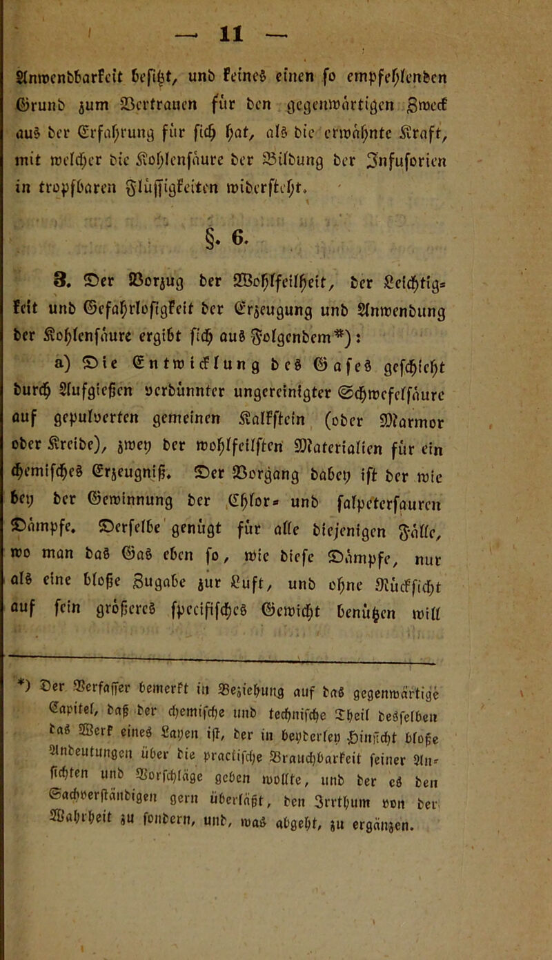 SimrcnbbarFeit befiijt, unb Feine» einen fo empfefjfenben ©runb jum 23crfranen für ben gegenwärtigen £roecF au§ ber ©rfafjrung für fid^ fjat, aJ§ bie erwäfjnte £raft, mit rceldjcr bie £o()Ienfaure ber 23Übung ber 3'nfuforien in tropfbaren glüftigFeiten wiberffceljt* \ §• 6. 3. ©er IBorjug ber SBofjffeifljett, ber £eid()tig= Feit unb ©efafjrlofigFeit ber ©rseugung unb Sinwenbung ber £of)fenfüure ergibt fidfj aus $ofgenbem*): a) ©ie ©ntwtcFIung bc$ ©afe§ gcfcfjieljt fcurdfj Siufgiefjcn uerbünnter ungereinigter ©dfjwcfeffüure auf gepuloerten gemeinen ^alFftein (ober SDJarmor ober treibe), jwep ber woftffeüfteri SDiateriaHen für ein d>emifcfjeä ©rjeugnif?. ©er Vorgang habet; ift ber tute bet; ber ©ewinnung ber Gfjfor- unb falpeterfaurcn ©ämpfe. ©erfefbe genügt für alle biejenigen ftätte, roo man baö ©a§ eben fo, wie biefc ©ümpfe, nur als eine Mofje Sugabe jur Cuft, unb ofjne 9lü<ffi$t auf fein größeres fpecifif^eö ©ewid;t benüfcen mitt *) ©er Serfajfer bemerft in 35esiefrung auf ba« gegenwärtige eapitef, baf; ber eftemiföe unb tecfjm'fc^e ©beit beöfetbeu ba« 5Berf eines Sapen ift, ber in btyterfep J&iniid&t bfojje Slnbeutungen über bie praefiföe SßraucfjbarFeit feiner 9tn* firftten unb 9Borfcf>(«ge geben wollte, unb ber eS ben ©achperjtänbigen gern überfaßt, ben 3rrtl;um pon ber, ®al;rbeit ju fonbern, unb, was abgebt, ju ergäben.