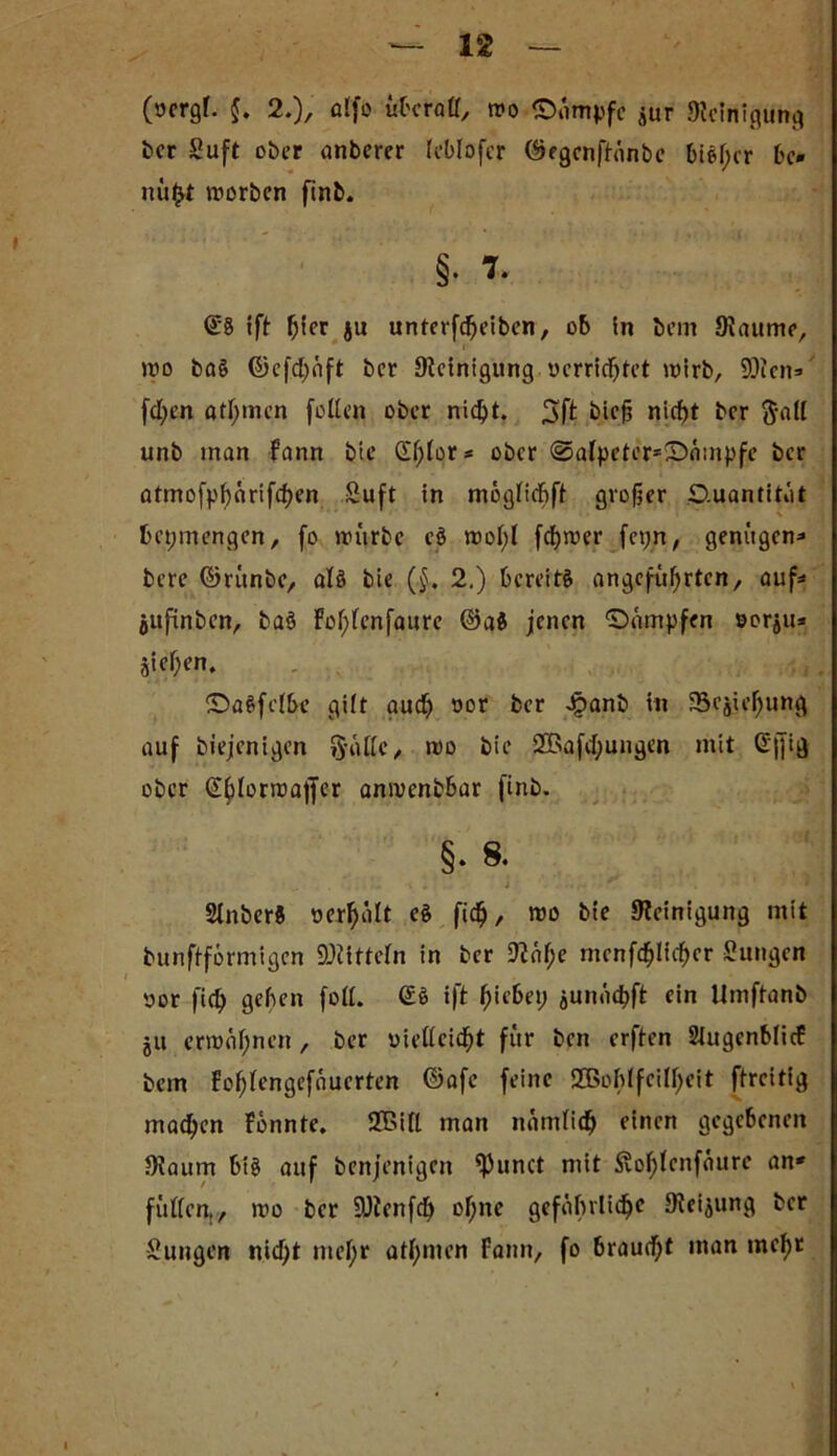 (ocrgf. $. 2.), alfo überall, wo ©»impfe jur «WeiHißung ber Suft ober anberer leblofer ©egenftänbe biel;cr bc» nü^t worben finb. §• 7. €8 1 ft hier ju unterfcheibcn, ob in bem JRaume, wo ba§ ©cfd)äft ber Steinigung verrichtet wirb, 90tcn=» fd;en ötfymcn feilen ober nicf>t. 3ft bief? nid)t ber ftall unb inan fann bie d^lor* ober @a{peter*©ämpfe ber atmofpljärifchen Suft in möglicbft großer .Quantität \ fcepmengen, fo würbe cö wol;l fdjwer fcpn, genügen* bere ©rünbe, alö bie (§. 2.) bereite angeführten, auf* juftnben, ba$ foljlenfaure @a8 jenen ©»impfen sor^u* Sieben. ©aSfelbc gilt auch Dor fcer Jpanb in '5ejieJ)uttg auf biejenigen ftallc, wo bie 2Bafd)ungen mit G|]ig ober Gblorwajfer anwenbbar finb. §• 8- ... J - . * > .# 2Jnber8 oerhalt e§ fid^, wo bie «Reinigung mit bunftförmigen Mitteln in ber 92n^e menfchlfchcr Zungen vor fich geben foll. (£8 ift fyiebei) jun«id>ft ein Umftanb ju erwähnen, ber vielleicht für ben erften Slugenblicf bem fohlcngefauerten ©afe feine SBohlfcilljeit ftreitig machen fonnte. Sßill man nämlich einen gegebenen Staum bt§ auf benjenigcit ^unct mit &ol)lenfäure an* füllen., wo ber SJtenfd) ohne gefährliche Steigung ber Sungen nidjt mel;r athmen Fann, fo braud;f man mef)t