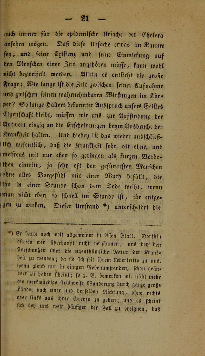 gl auch immer für bie epibemifchf tlrfacf>c ber CT^oTera anfef;en mögen, ©aß biefe Hrfarfic etwas im «Kauirre fet;, unb feine ©jiftcnj unb feine ©mwirfung auf ben tDicnfcßen einer Seit angeboren muffe, fann woßt nic^t bejweifdt werben. SUtcin eg entfielt bie große $rage: 2Bie lange ift bie Seit jwifeßen feiner Aufnahme unb jroifdjen feinen wahrnehmbaren SBirFungcn im Kör- per? lange £atfrr8 befannter 2tu8fpruch unfer* ©riftcS Gigenfäaft bfeibt, muffen wir un8 $ur Sluffinbung ber Antwort cinjig an bie (Srfchcinungen hetjm 2tu86rudfje ber ^ranfheit halten. Unb hiebet; ift baS wieber augfchließ- lieh wefcntlich, baß bie ÄranFßeit fehr oft ohne, unb meiften« mit nur eben fo geringen al« furjen föorfco- then Eintritt, ja fef;r oft ben gefünbeften ?J?enfchen ohne a(fe6 Jöorgffüljf mit einer 2But(> Befaßt, bie iß« in einer ©tunbe fdjon bem £obo weißt, wenn man nicht eben fo ftßnett im ©tanbe ift, ihr entge- gen ju wirfen. ©iefer Umftanb *) unterfeßeibet bie *) Gr hatte noch weit allgemeiner in QlfTen Statt, dorthin ttirfen wir überhaupt nicht berfäumen, ttn« bei; beit Sorfchun&en über bie eigentümliche 9?atur ber %anF» heit ju wenben; ba uc fich feit ihrem Itebertritte 311 un«, wenn gleich nur in einigen 9<ebenumjtdnben, fchon geän» tert ju haben fcheint; fo 3. 33. bemerken wir nicht mehr bte merfmürbige jtrichweife SBanberung burd; ganje große Sanber nach einer unb berfefben Dichtung, ohne recht« ober linfß au« ihrer ©renje 311 gehen; unb e« fcheint ftch bei; un« weit häufiger ber Salt ju ereignen, baß