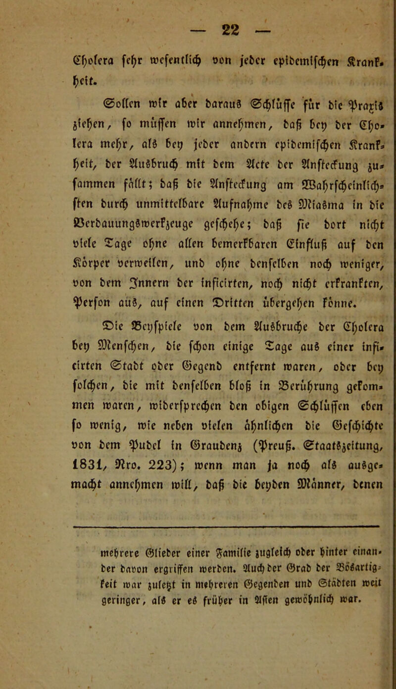 > 22 @l;olera fefyr rocfentlidj von jeher epibcmifcf)en granF- beit. ©ollen wir aber barauö ©<blüffe für bic äief)cn, fo müjfen wir anne^nten, baff bep brr Cho- lera mcffr, al§ bep jebcr anbcrn epibemifcbcn ßranF- fjdt, brr 2lu§bru(ff mit brm 2Xcfe brr Slnf^ccfun^ ju» fammen fallt; baff bic Slnftecfung am Iffiafjrfcfjcinlicl;- ftcn burdff unmittelbare Slufnafjme bc8 SÖftoäma in bic SöcrbauungSwerFicuge geftbeffe; baff fic bort nid)t viele Sage offne allen bemerFbarcn ©fnfluff auf ben Körper verweilen, unb offne bcnfclben noeff weniger, von bem Innern ber inficirten, noeff nid^t crFranFtcn, ^)crfon au8, auf einen ©ritten übergeffen Fbnne. ©ie 95cpfpicle von bem Sluöbrucffe ber (Effolera bep SDfcnfcffen, bie feffon einige Sage au§ einer infi- cirten ©tabt ober ©egenb entfernt waren, ober bep folgen, bie mit benfelben bloff in 23erüffrung geFom» men waren, wiberfpredffcn ben obigen ©(bluffen eben fo wenig, wie neben vielen affnlicffen b*c ©efdffttfffe von bem <pubcl in ©raubenj (ißreuff. ©taatSjeitung, 1831, SKro. 223); wenn man ja noch als auägc» maefft anneffmen will, baff bic bepben Scanner, benen mehrere ©lieber einer Familie jugfeltff ober hinter einan- der bnvon ergriffen werben. 2lucffber @rab ber SBröartig- Feit war ju(e(jt in mehreren ©egenben unb ©täbten weit geringer, alö er eö früher in 3lffen gewö^nlicf> war.