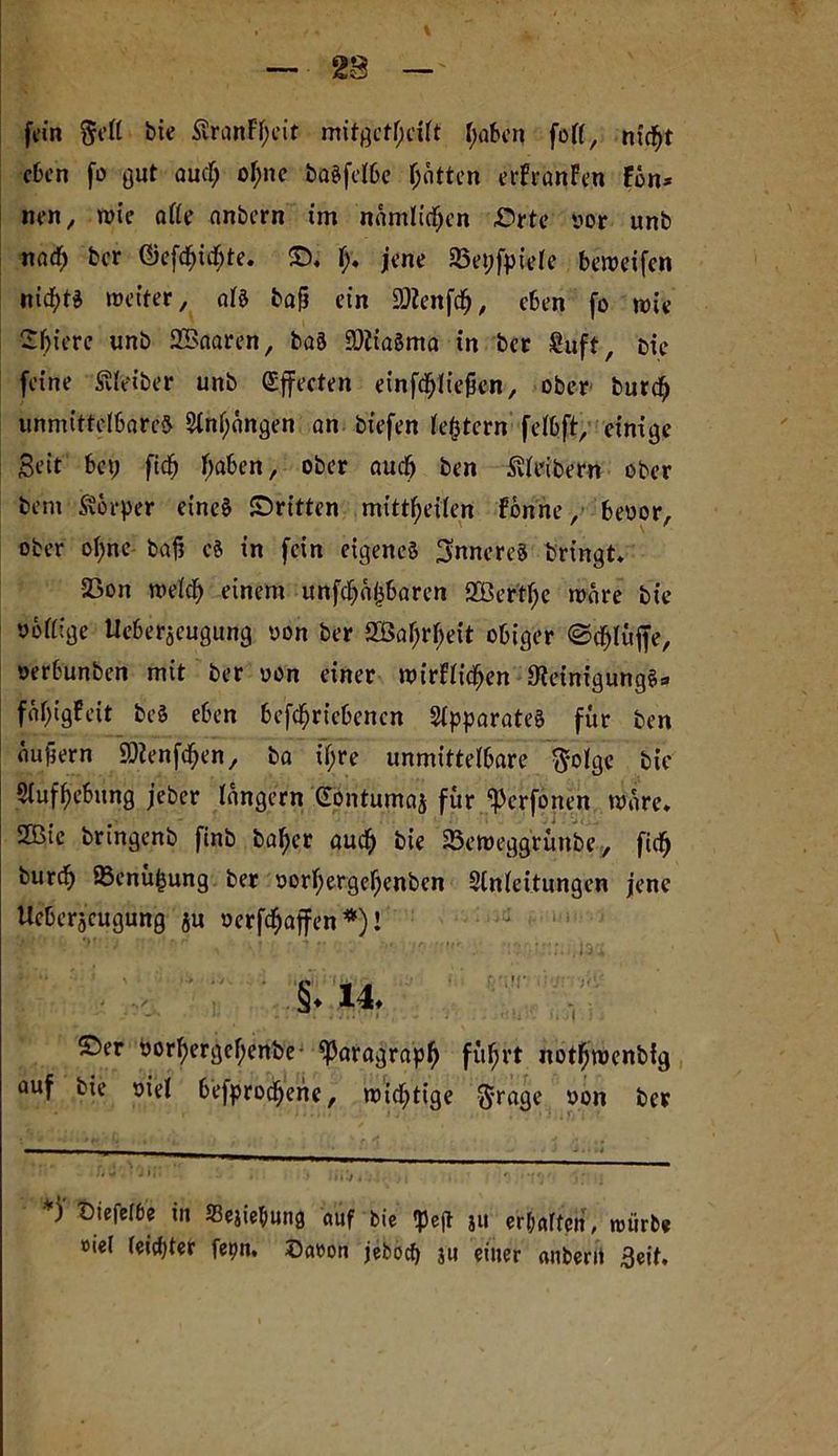 fein bie $vranFf;eit mitgetf;eilt haben fort, nxc^t eben fo gut auef; ohne baSfelbe Rotten erFranFen Fon* nen, wie afte anbern im nämlichen ©rte yor unb nad; ber ©efchichte. ©. {). jene SBepfpiele beweifen nichts weiter, als bafj ein SOienfdfj, eben fo wie Spiere unb Sßaaren, baS SOiiaSma in ber Suft, oie feine Leiber unb Offerten einfdhliejjen, ober burd; unmittelbares Etnf;ongen an btefen festem felbft, einige Seit bet; ftdj haben, ober auch ben Leibern ober bent Körper eines ©ritten mittheilen Fbnne, beoor, ober ol;ne baf? eS in fein eigenes inneres bringt. 23on welch einem unfehlbaren 2Bertf;e wäre bie ybllige tleberjeugung oon ber SBaljrheit obiger ©cfjlüffe, oerbunben mit ber yon einer wirflichen Steinigung«- fäl)tgFeit beS eben betriebenen Apparates für ben eiupern SOienfc^en, ba il;re unmittelbare $olgC bie Aufhebung jeber langem Gontumaj für <Pcrfonen wäre. Sffite bringenb finb baher auch bie SSeweggrünbe, ftch burch 95enüpung ber yorhergehenben Einleitungen jene Ueherjeugung ju oerfchaffen*)! ' §. 14. ©er yorhergeftenbe- Paragraph f“hrt nothwenbfg auf bie yiel befprochene, wichtige ftrage yon ber *) Diefel6e in Sejiebung auf bie tpeft ja erhärten, würbe »iel leichter fetm. ©aron jeboefy ju einer anberit Seit.